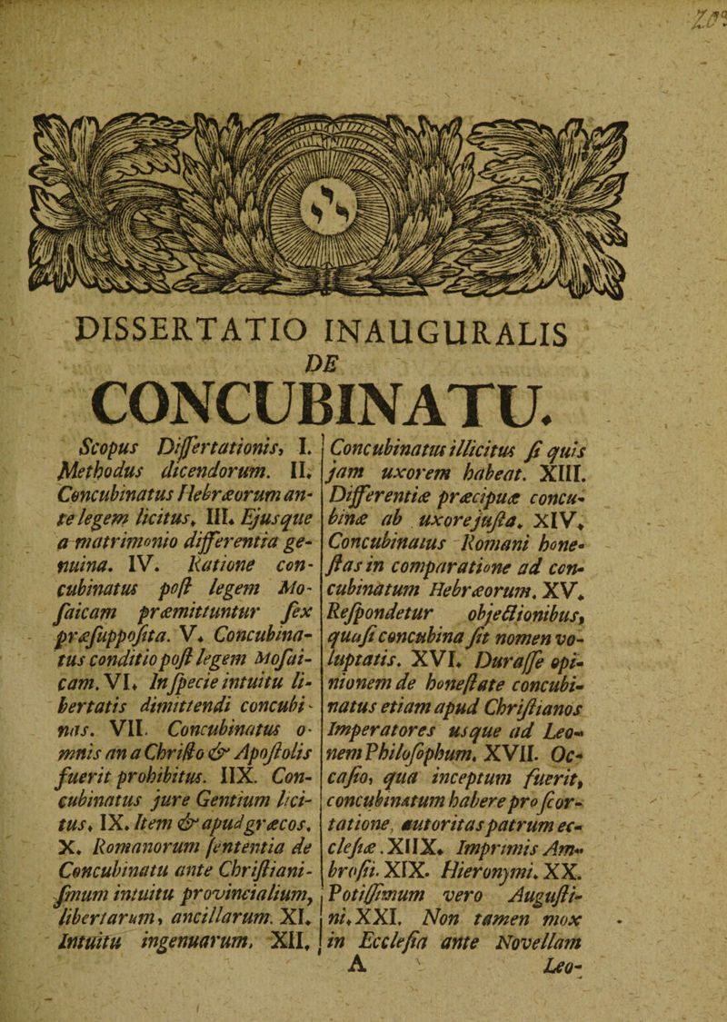 y*a U.V - DISSERTATIO INAUGURALIS m CONCUBINATU. Scopus Dijfertationis, I. Methodus dicendorum. II. Concubinatus Hebraeorum an¬ te legem licitus. III* Ejus que a matrimonio differentia ge¬ mina. IV. Ratione con¬ cubinatus po/l legem Mo- faicam prdemittuntur fex praefuppofita. V. Concubina- tus conditiopofl legem toofai- cam.VL lnfpecie intuitu li¬ bertatis dimittendi concubi¬ nas. VII* Concubinatus o• mnis an a Cbri/fo &amp;* Apojlolis fuerit prohibitus. IIX. Con¬ cubinatus jure Gentium lici¬ tus♦ IX. Item &amp; apudgroecos. X. Romanorum (ententia de Concubinatu ante Cbriftiani- fmum intuitu provincialium, libertarum , ancillarum. XI. Intuitu ingenuarum/ XII. Concubinatus illicitus fi quis jam uxorem habeat. XIII. Differentiae praecipuae concu¬ binae ab uxorejufia. XIV. Concubinatus Romani bene¬ fias in comparatione ad con¬ cubinatum Hebraeorum. XV. Refpondetur obje&amp;ionibust quufi concubina fit nomen vo¬ luptatis. XVI. Duraffe opi¬ nionem de bone flate concubi¬ natus etiam apud Chriftianos Imperatores usque ad Leo« nem Fbilofophum. XVII. Oc- cafio, qua inceptum fuerit, concubimtum habere profor- tatione mtoritaspatrum ec- clcfiae. X11X. Imprimis Am« brofii. XIX. Hieronymi. XX. Votiffimum vero Augufli~ w/.XXI, Afaw tamen mox in Ecclefia ante Novellam A