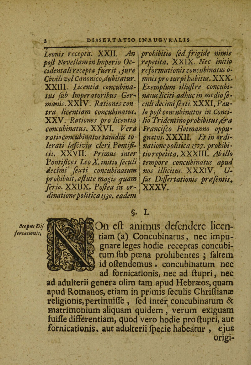 t Leonis recepta. XXII. An poft Novellam in Imperio Oc¬ cident ali recepta fuerit fure Civili vel Canonico dubitatur. XXIII. Licentia concubina- tus fiib Imperatoribus Ger* manis. XXIV. Rationes con - tra licentiam concubinatus♦ XXV. Rationes pro licentia concubinatus♦ XXVI* Vera ratio concubinatus tamdiu to • lerati lafcivia cleri Pontifi¬ cii. XXVII. Primus inter Pontifices Leo X, initio feculi \decimi fexii concubinatum prohibuit, a (lute magis quam ferio. XXUX. foftea in or¬ dinatione politica ijjot eadem prohibitio fed frigide nimis repetita♦ XXIX. Nec initio reformationis concubinatus o- mnis pro turpi habitus, XXX. Exemplum illujlre concubi natus liciti adhuc in me dio fe¬ culi decimifexti. XXXI* Pau¬ lo pofl concubinatus in Conci¬ lio Tri dentino prohibitus a Prancifco Hotmamo oppu¬ gnatus. XXXII. Et in ordik natione politica 7/77. prohibi¬ tio repetita♦ XXXIII. Ab illo tempore concubinatus apud nos illicitus. XXXlV. U- Jus Dijfertationis preefentis♦ XXXV. Scopus Dif- fcrtatiort'ts% §. L On eft animus defendere licen¬ dam (a) Concubinatus, nec impu-. gnare leges hodie receptas concubi¬ tum fiib poena prohibentes ; faltem id oftendemus» concubinatum nec ad fornicationis, nec ad ftupri, nec ad adulterii genera olim tam apud Hebrzeos, quam apud Romanos, etiam in primis feculis Chriftianae religionis, pertinuifle , fed interv concubinatum &amp; matritnonium aliquam quidem , verum exiguam fuifie differentiam, quod vero hodie pro ftupri, aut fornicationis, aut adulterii fpecie habeatur , ejus origi-