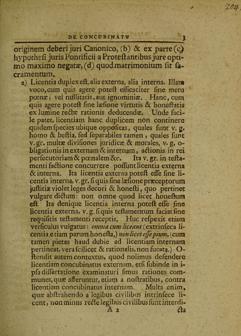 originem deberi juri Canonico, (b) &amp; ex parte (c) hypothefi juris Pontificii a Proteftantibus jure opti- hio maximo negatae, (d) quod matrimonium fit fa- cramentunru a) Licentia duplex eft, alia externa, alia interna, Illabi voco, cum quis agere poteft efficaciter fine metu poenae; vel nuliitacis,aut ignominiae* . Hanc, cum quis agere poteft fine Jaefione virtutis &amp; honeftatis ex lumine redae rationis deducendae* Unde faci¬ le patet, licentiam hanc duplicem non continere quidem fpecies ubique oppofitas, quales funt v, g. homo &amp; beftia, fed feparabiles tamen , quales funt v. gr* multae divifiones juridicae &amp; morales, v. g* o- bligationis in externam &amp; internam, adionis in rei perfecutoriam &amp; poenalem &amp;c* Ita v* gr. in tefta- menti fadione concurrere poflunt licentia externa &amp; interna* Ita licentia externa poteft elle fine li¬ centia interna, v. gr* fi quis fine Jaefione praeceptorum juftitiae violet leges decori &amp;honefti, quo pertinet vulgare didum: non omne quod licet honeftum eft. Ita denique licentia interna poteft efle fine licentia externa, v. g, fi quis teftameiitum faciat fine requifitis teftamenti receptis* Huc relpexit ettam verficulus vulgatus: omnia cum liceant (extrinfeca li- cenria,eciam parum fionefta,) non licet ejfepium, (cum tamen pietas haud dubie ad licentiam internam pertineat, vera fcilicet &amp; rationalis, non fucata*) O- ftendit autem contextus, quod nolimus defendere licentiam concubinatus externam, etfi fubinde in i- pfa differta tione examinaturi fimus rationes com¬ munes, quae afferuntur, etiam a noftratibus, contra licentiam concubinatus internam. Multa enim* quae abftrahendo a legibus civilibus intrinfece li¬ cent? non minus rede legibus civilibus funt interdi- A 2 da