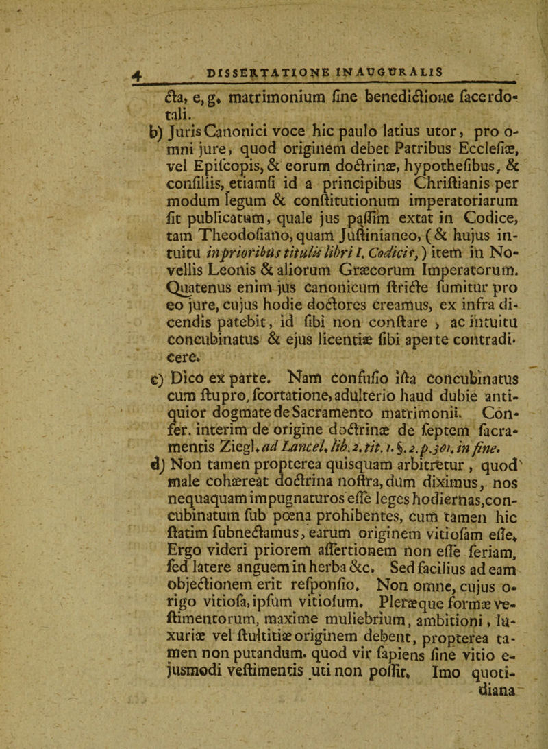 fla, e, g* matrimonium fine benediflione facerdo- tali. b) Juris Canonici voce hic paulo latius utor, pro o- mnijure, quod originem debet Patribus Ecclefiae, vel Epifcopis,&amp; eorum doflrinae, hypothefibus, &amp; confiliis, etiamfi id a principibus Chriftianis per modum fegum &amp; conftitutionum imperatoriarum lit publicatum, quale jus paflim extat in Codice, tam Theodofiano, quam Juftinianeo, (&amp; hujus in¬ tuitu infrior ibus titulis libri /, Codici r,) item in No¬ vellis Leonis &amp; aliorum Graecorum Imperatorum. Quatenus enim jus Canonicum ftrifte lumitur pro eo jure, cujus hodie doftores creamus, ex infra di¬ cendis patebit, id fibi non conftare &gt; ac intuitu concubinatus &amp; ejus licentiae fibi aperte contradi* cere* c) Dico ex parte. Nam confufio Ifta Concubinatus cum ftupro, fcortatione, adulterio haud dubie anti¬ quior dogmate de Sacramento matrimonii. Con¬ fer. interim de origine doflrinae de feptem facra- meiltis Ziegh ad Lance f lib. 2. tit. 1. §. 24.301, in fine. dj Non tamen propterea quisquam arbitretur , quod' male cohaereat doflrina noftra,dum diximus, nos nequaquam impugnaturos efle leges hodiernas,con¬ cubinatum fub poena prohibentes, cum tamen hic ftatim fubneflamus, earum originem vitiofam efle* Ergo videri priorem aflertionem non efle feriam, fed latere anguem in herba &amp;c. Sed facilius ad eam objeftionem erit refponfio. Non omne, cujus o- rigo vitiofa, ipfum vitiolum. Pleraeque formae ve- ftimentorum, maxime muliebrium, ambitioni, lu¬ xuriae vel ftultitiaeoriginem debent, propterea ta¬ men non putandum, quod vir fapiens fine vitio e- jusmodi veftimentis uti non poflit* Imo quoti¬ diana-