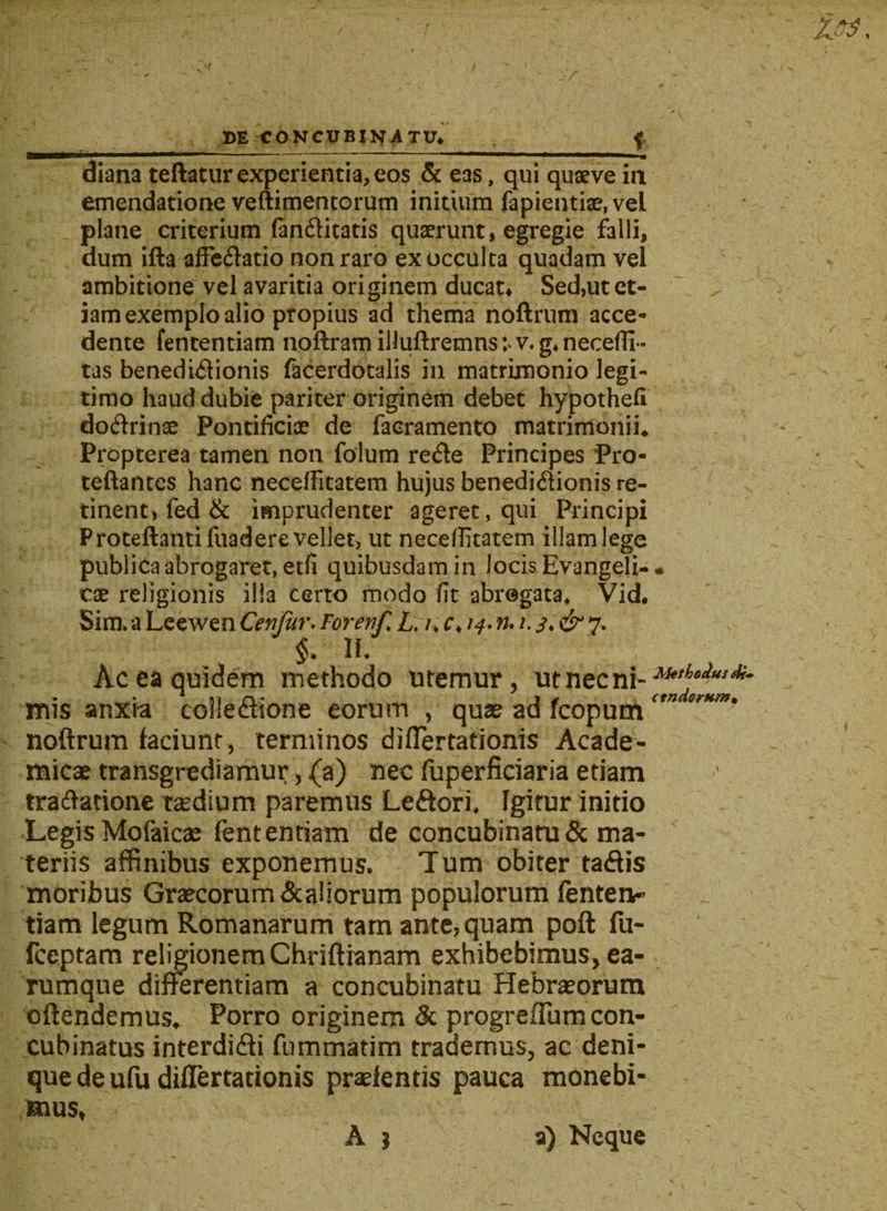 / w DE CONCUBINATU* f diana teftatur experientia, eos & eas, qui quaeve ia emendatione veftimentorum initium fapientise, vel plane criterium fanCtitatis quaerunt, egregie falli, dum ifta affeCtatio non raro ex occulta quadam vel ambitione vel avaritia originem ducat* Sed,ut et¬ iam exemplo alio propius ad thema noftrum acce¬ dente fententiam noftram illuftremns v. g* necefli- tas benedictionis facerdotalis in matrimonio legi¬ timo haud dubie pariter originem debet hypothefi doCtrinae Pontificiae de faeramento matrimonii* Propterea tamen non folum reCte Principes Pro- teftantes hanc neceffitatem hujus benedictionis re¬ tinent, fed & imprudenter ageret, qui Principi Proteftantifuadere vellet, ut necefiitatem illam lege publica abrogaret, etfi quibusdam in locis Evangeli-* cae religionis illa certo modo fit abrogata* Vid* Sim» a Leewen Cenfur. ForewC L.i> c* /^. n. i. & 7, §* IU Ac ea quidem methodo uremur, ut nec ni- mis anxia coheCtione eorum , quae ad fcopum noftrum faciunt, terminos difiertationis Acade¬ micae transgrediamur, (a) nec fuperficiaria etiam tractatione taedium paremus LeCtori* fgitur initio Legis Mofaicse fententiam de concubinatu & ma¬ teriis affinibus exponemus. Tum obiter taCtis moribus Graecorum&aliorum populorum lenten- tiam legum Romanarum tam ante, quam poft fu- fceptam religionem Chriftianam exhibebimus, ea- rumque differentiam a concubinatu Hebraeorum oftendemus* Porro originem & progrefium con¬ cubinatus interdiCti fummatim trademus, ac deni¬ que de ufu difTertationis praefentis pauca monebi¬ mus,