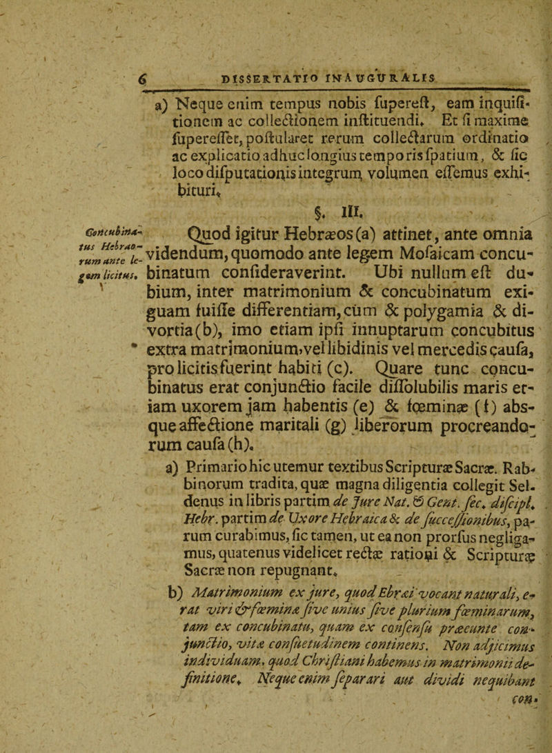 a) Nequs enim tempus nobis fupereft, eam inquifi- tionctn ac colleCUonem inffcituendi* Et fi maxime fupereflet,poftularet rerum collegarum ordinatio ac explicatio adhuc longius temporis fpatium, & fle loco difputauonis integrum, volumen edemus exhi¬ bituri* y.';‘ v‘ 5. I». ' , ‘ Gtncubt»^ Quod igitur Hebraeos (a) attinet, ante omnia videndum, quomodo ante legem Mofaicam concu- gs/n licitus, binatum confideraverint. Ubi nullum eft du¬ bium, inter matrimonium & concubinatum exi¬ guam fuiffe differentiam,cum & poiygamia & di¬ vortia (b), imo etiam ipfi innuptarum concubitus % extra matriraoniutmvel libidinis vel mercedis qaufa* prolicitis.fuerint habiti (c). Quare tunc concu¬ binatus erat conjunftio facile diflolubilis maris et¬ iam uxorem jam habentis (e) & fgeminae (t) abs¬ que affectione maritali (g) liberorum procreando¬ rum caufa(h), K a) Primario hic utemur textibus Scripturae Sacrat. Rab* binorum tradita, quae magna diligentia collegit Sei- denus in libris partim de Jure Nat. & Gent.fec♦ difcipl. Bebr. partim de Uxore Hebraica & de fucceffionibus, pa- y rum curabimus, fic tamen, ut ea non prorfus negliga- mus, quatenus videlicet reftae rationi & Scriptura Sacrae non repugnant* b) Matrimonium ex jure, quod Ebraii vocant naturdli> e* rat viri&faemina jive unius Jive plurium fceminarum, tam ex concubinatu, quam ex confenfu praeeunt e con¬ junctio, vita confhetudinem continens, Non adjicimus individuam»quod Chrifliani habemus in matrimonii de~ finitione* Neque enim fieparari aut dividi nequibant e en » 1 1