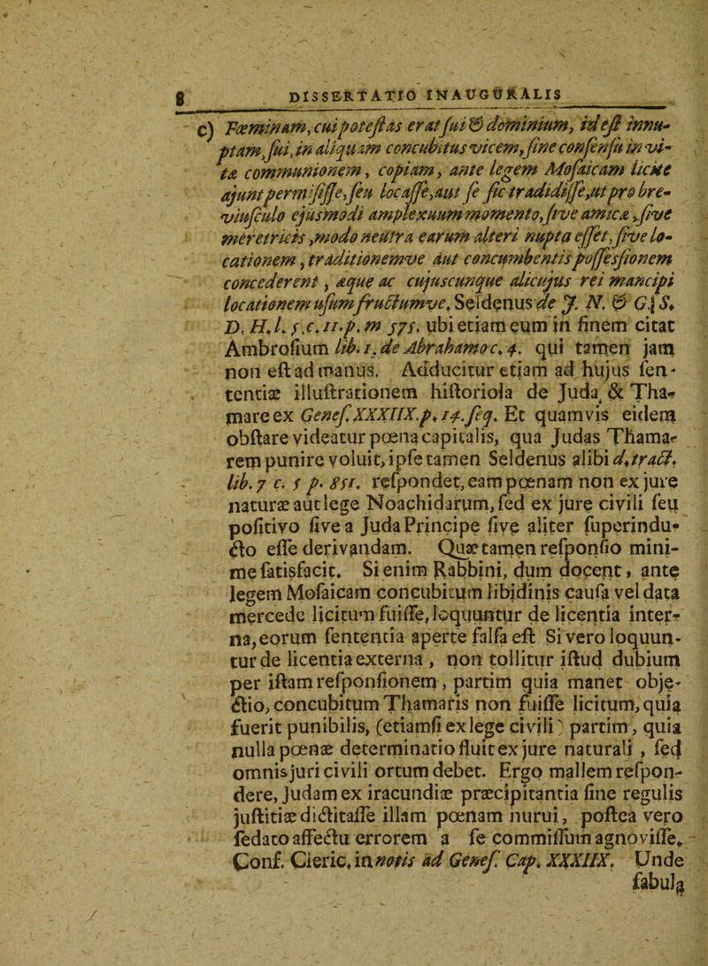 Foeminam, cuipotefias erat'fui & dominium, id e fi innu* ptamfiui, in aliquam concubitus vicem,fine confenfti in vi¬ ta communionem, copiam, ante legem Mofiucam hcke ajuntpermfifiefieu loca[fi,aut fi fic tradidijfe,utpro bre- viufiulo ejusmodi amplexuum momento five amica five meretricis,modo neutra earum alteri nupta effiet five lo¬ cationem ? traditionemve aut concumbentispoffesfionem concederent, aepte ac cujuscunque alicujus rei mancipi locationemufiumfruclumve. Seidenus ^f J. N. 0 G.\S♦ j/f. ubi etiam eum in finem citat Ambrofium lib.i.de Abrahamoc>4. qui tamen jam non eft ad manus. Adducitur etiam ad hujus fetv tentix illuftrationem hiftorioia de Juda & Tha* mare ex GenefiXXXIIX.p, ij-fieq. Et quamvis eidem obftare videatur poena capitalis, qua Judas Thama<- rem punire voluit, ipfe tamen Seldenus alibi d^tracl. lib.y c, s p' 8tt. refpondet, eam poenam non ex jure naturx aut lege Noachidarum,fed ex jure civili feli pofitivo five a Juda Principe five aliter fuperindu» flo efle derivandam. Qux tamen refponfio mini¬ me fatisfacit* Si enim Rabbini, dum docent t ante legem Mofaicam concubitum libidinis caufa vel data mercede licitum fuifie, loquuntur de licentia inter? na, eorum fententia aperte falfaeft Si vero loquun¬ tur de licentia externa , non tollitur iftud dubium per iftamrefponfionem, partim quia manet obje- flio, concubitum Thamaris non fu i fle licitum, quia fuerit punibilis, (etiamfiexlegecivili) partim, quia nulla poenx determinatio fluit ex jure naturali , fecf omnis juri ci vili ortum debet. Ergo mallem refpon- dere, Judamex iracundix prxeipitantia fine regulis juftitixdiAitafle illam poenam nurui, poftea vero fedatoafFeflu errorem a fe commilTumagnovifle* - Conf. Cieric, ia notis ad Genefi Gap. XXXIIX, Unde