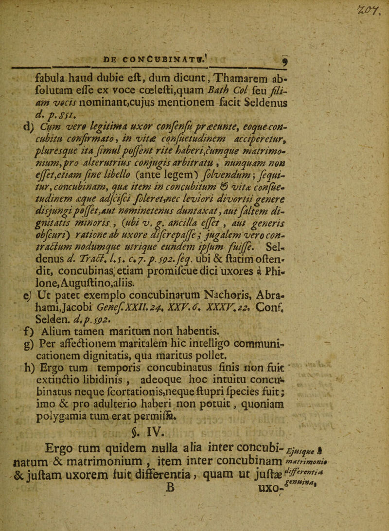 fabula haud dubie eft, dum dicunt, Thamarem ab- foiutam efle ex voce coelefti,quam Bath Coi feii fili¬ am vocis nominant,cujus mentionem facit Seldenus d. p.gfi. d) Cum vero legitima uxor confenfu prae eunt e, eoque con¬ cubitu confirmato, in vitae confuetudtnem acciperetur, pluresque ita fimul pojfent rite haberifumque matrimo- nium,pro alterutrius conjugis arbitratu, nunquam non effiet,etiam fine libello (ante legem') folvendunr, fequi- tur, concubinam, qua item in concubitum & vita confue- tudinem aque adfiifici fioleret^nec leviori divortii genere disjungi pofiet, aut nominetenus duntaxat, aut fialtem di¬ gnitatis minoris., {ubi v, g. ancilla effiet, aut generis cbfcuri) ratione ab uxore di fer epafife ; jugalem vero con¬ trarium nodumque utrique eundem ipjum fiuiffie. Sel¬ denus d. Tratt, 4 u c4 7. p. SQ2.fieq. ubi & ftatim often- dit, concubinas, etiam promifeue dici uxores a Phi¬ lone, Auguftino,aliis. e) Ut patet exemplo concubinarum Nachoris, Abra- hamijacobi Genef.XXIl.24> XXV.r, XXXV, 22. Confi Selden. d>p. ss>2. f) Alium tamen maritum non habentis. g) Per affe&ionem maritalem hic intelligo communi¬ cationem dignitatis, qua maritus pollet. h) Ergo tum temporis concubinatus finis non fuit' extinftio libidinis , adeoque hoc intuitu concu^ binatus neque fcortationis, neque ftupri fpecies fuit; imo & pro adulterio haberi non potuit, quoniam polygamia tum erat permilS* §. iv. sT < Ergo tum quidem nulla alia inter concubi-Ejusque% natum & matrimonium , item inter concubinam matrimoni* & juftam uxorem fuit differentia; quam ut juffe :.r B UXO^~*