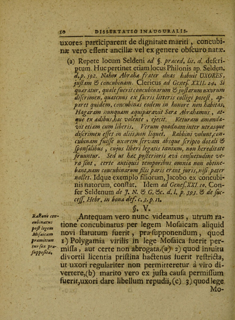 uxores participarent de dignitate mariti, concubi¬ nae vero edent ancillae vel ex genere obfcuro natse. (a) Repete locum Seldeni ad §. praced\ lit. d. -defcri- ptum. Huc pertinet etiam locus Philonis ap. Selden* d.p. fp2. Nabor Abraha frater duas habuit UXORES, juflam & concubinam. Clericus ad Genef XXII. 24. Si quaratur, quale fuerit concubinarum & jit fi arum uxorum di (crimen, quatenus ex facris litteris colligi pote fi , ap¬ paret quidem. concubinas eodem in honore non habitas\ r Hagaram nunquam aquip aravit Sara Abrahamus , at» que ex adibusjoac volente , ejecit. Keturam amanda¬ vit etiam cum liberis♦ Verum quodnam inter utrasque diferimen e fiet in aliis,non liquet. Rabbini volunt,con- ' cubtnam fuifife uxorem fervam absque feripto dotali & fponfalibus , cujus liberi legatis tantum, non hereditate firuuntur. Sed ut hac pofiertoris avi confuetudine ve¬ rafint, certe antiquis temporibus omnia non obtine¬ bant,nam concubinarum filii paris erant juris, nifi pater nollet. Idque exemplo filiorum, Jacobo ex concubi¬ nis natorum, conftat* Idem ad Genef XXL 10. Con¬ fer Seldenum de % N. G. &c. d% 4 p. 5113. & de fuc- cefi Hebr* w bonadef c.j.p.iu v. jtatr^ecofi- Antequam vero nunc videamus , utrum ra- ‘tofiuTm ti°ne concubinatus per legem Mofaic2m aliquid MoflilZ novi ftatutum fuerit, prafupponendum, quod frAmittun Polygamia virilis in lege Mofaica fuerit per- mifla, aut certe non abrogata,(a) 2) quod intuitu divortii licentia priftina hadenus fuerit reftri&a, ut uxori regulariter non permitteretur a viro di¬ vertere,(b) marito yero ex jufta caufa permiffum fuerit,uxori dare libellum repudii, (c) 3) quod lege Mo-