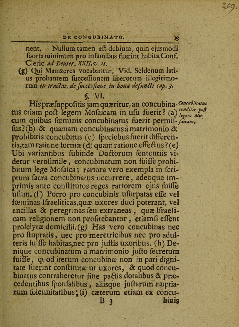 DE CONGUBINATD. nent. Nullum tamen eft dubium, quin ejusmodi foorta minimum pro infamibus fuerint habita.Conf. Cleric. ad Deuter, XXII, v. zi. (g) Qui Mamzeres vocabantur. Vid. Seldenum lati¬ us probantem fucceffioncm liberorum illegitimo* rum in tradat. de fuccesjione in bona defundi cap. j. $. VI. • His praefuppofitis jam quaeritur, an concubina tus eiiarn pott legem Mofaicam in ufu fuerit? (a) cum quibus foeminis concubinatus fuerit permif- fus?(b) &amp; quaenam concubinatus a matrimonio &amp; prohibitis concubitus (c) Ipeciebus fuerit differen¬ tiatam ratione formae (d) quam ratione effe&amp;us ? (e) Ubi variantibus fubinde Doftorum fententiis vi¬ detur veroiimile, concubinatum non fuifle prohi¬ bitum lege Mofaica; rariora vero exempla in fcri- ptura facra concubinatus occurrere, adeoque im¬ primis ante conftitutos reges rariorem ejus fuifle ufum, (f) Porro pro concubinis ufurpatas efle vel laminas lfraeliticas,quae uxores duci poterant, vel ancillas &amp; peregrinas feu extraneas, quae ifraeli- cam religionem non profitebantur, etiamfi eflent profelytae domicilii, (gj Has vero concubinas nec pro ftupratis, uec pro meretricibus nec pro adul¬ teris fuifle habitas,nec pro juftis uxoribus, (h) De¬ nique concubinatum a matrimonio jufto fecretura fuifle, quod iterum concubinae non in pari digni¬ tate fuerint conftitutae ut uxores, &amp; quod concu¬ binatus contraheretur fine paffis dotalibus &amp; prae¬ cedentibus fponfahbus, aliisque juftarum nuptia¬ rum folennitatibus; (i) caeterum etiam ex concu- £ 3 binis