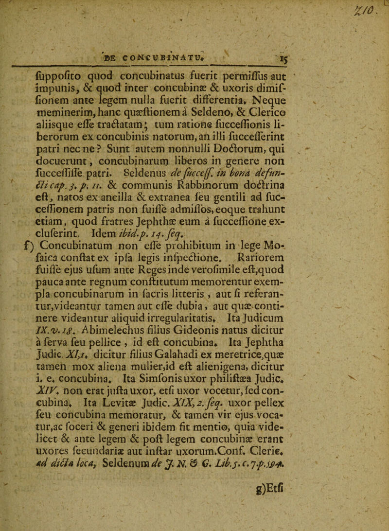 t&gt;E CONCUBINATU* J5 fuppofico quod concubinatus fuerit permiflus aut impunis, &amp; quod inter concubinae &amp; uxoris dimif- fionem ante legem nulla fuerit differentia* Neque meminerim, hanc quseftionema Seldeno, &amp; Clerico aliisque effe tradatam; tum ratione fucceflionis li¬ berorum ex concubinis natorum, an illi fuccefferint patri nec ne ? Sunt autem nonnulli Dodorum, qui docuerunt, concubinarum liberos in genere non iuccefljlfe patri. Seldenus defucceffl in bona defun- tUcap.3&gt; p, n. &amp; communis Rabbinorum dodrina eft, natos ex ancilla &amp; extranea feu gentili ad fuc- ceffionem patris non fuiffe admiflos, eoque trahunt etiam, quod fratres Jephthae eum a fucceffione ex- cluferint. Idem ibid.p. 14. feq. f) Concubinatum non elfe prohibitum in lege Mo* faica conflat ex ipfa legis infpedione* Rariorem fuiffe ejus ufum ante Reges inde verofimile eft,quod pauca ante regnum conftitutum memorentur exem¬ pla concubinarum in facris litteris , aut fi referan¬ tur,videantur tamen aut cfle dubia, aut quaeconti- nere videantur aliquid irregularitatis* Ita Judicum IX.v.is4 Abimelechus filius Gideonis natus dicitur a ferva feu pellice , id eft concubina* Ita Jephtha judic. XI,u dicitur filius Galahadi ex meretrice.quae tamen mox aliena mulier,id eft alienigena, dicitur i* e* concubina* Ita Simfonisuxor philiftaea Judic* XlV* non erat juftauxor, etfi uxor vocetur,fedcon¬ cubina* Ita Levitae Judic. XlX,2.feq. uxor pellex feu concubina memoratur, &amp; tamen vir ejus voca¬ turae foceri &amp; generi ibidem fit mentio, quia vide¬ licet &amp; ante legem &amp; poft legem concubinae erant uxores feeundariae aut inftar uxorum.Conf* Cleric* ad dtffa loca9 Seldenum de N, &amp; C. Ltb.j. c. y.pjj)#.