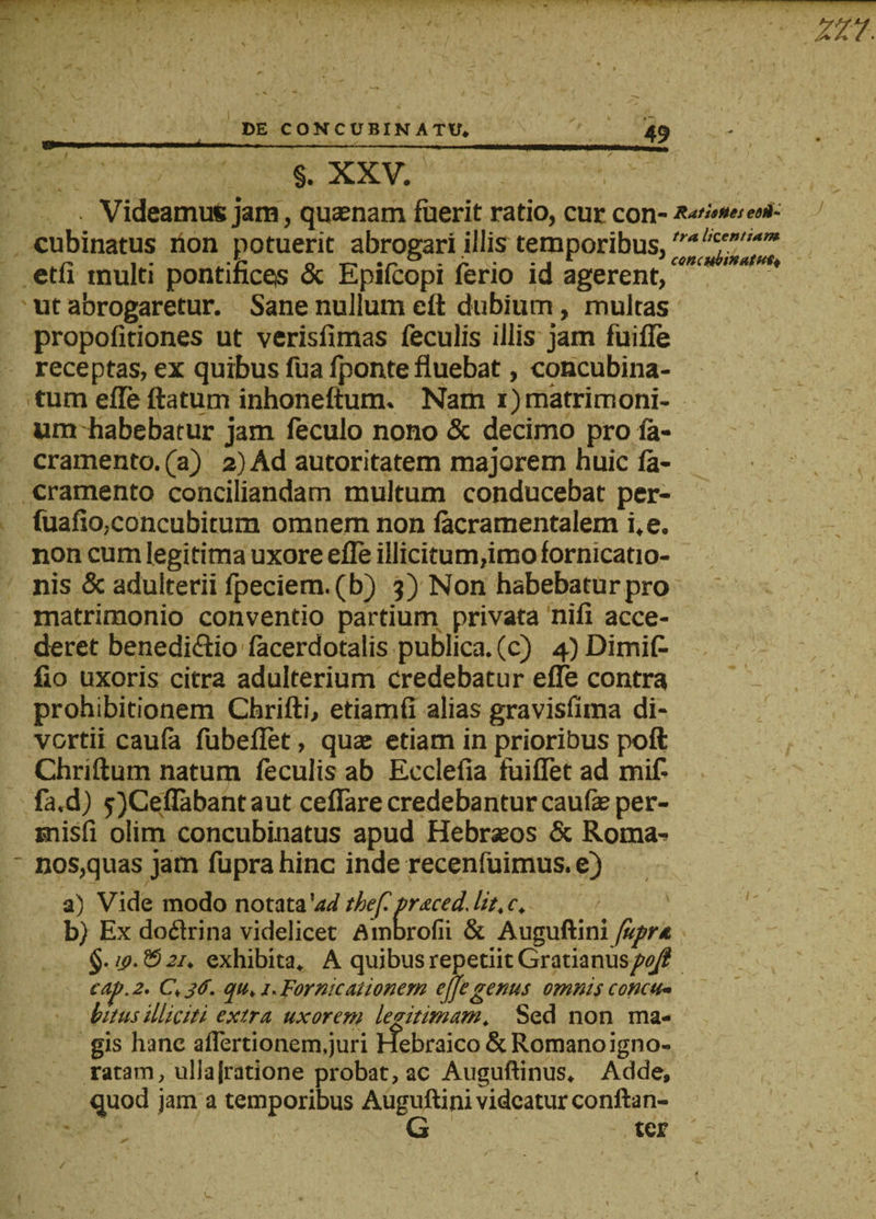 §. XXV. Videamus jam, quasnam fuerit ratio, cur con- Rutis fies edU- cubinatus ilon potuerit abrogari illis temporibus, ,ralK'mu,m etu inulti pontinccis &amp; Epifcopi feno id agerent, ut abrogaretur. Sane nullum eft dubium, multas propofitiones ut verisfimas feculis illis jam fuifle receptas, ex quibus fua fponte fluebat, concubina¬ tum effe ftatum inhoneftum. Nam i)matrimoni¬ um habebatur jam feculo nono &amp; decimo pro fa- cramento. (a) 2) Ad autoritatem majorem huic fa- cramento conciliandam multum conducebat per- fuafio,concubitum omnem non lacramentalem i.e. non cum legitima uxore efle illicitum,imo fornicatio¬ nis &amp; adulterii fpeciem.(b) 3) Non habebatur pro matrimonio conventio partium privata nifi acce¬ deret benedictio facerdotalis publica, (c) 4) Dimifc fio uxoris citra adulterium credebatur effe contra prohibitionem Chrifti, etiamfi alias gravislima di¬ vertii caufa fubeflet, quae etiam in prioribus poft Chriftum natum feculis ab Ecclefia fuiflet ad mifi fa.d) fjCeflabantaut ceffare credebanturcaufeper- rnisfi olim concubinatus apud Hebraeos &amp; Roma¬ nos,quas jam fuprahinc inde recenfuimus. e) a) Vide modo notata 'adthef.praced.lit.c.  b) Ex doftrina videlicet Ambrofii &amp; Auguftini fupra 19.55 21, exhibita. A quibus repetiit Gratianus/^/? eap. 2. qu. 1. Fornicationem ejfe genus omnis concu¬ bitus illiciti extra uxorem legitimam. Sed non ma¬ gis hanc aflertionem.juri Hebraico &amp; Romano igno¬ ratam, ullajratione probat, ac Auguftinus. Adde, quod jam a temporibus Auguftini videatur conftan- G ter