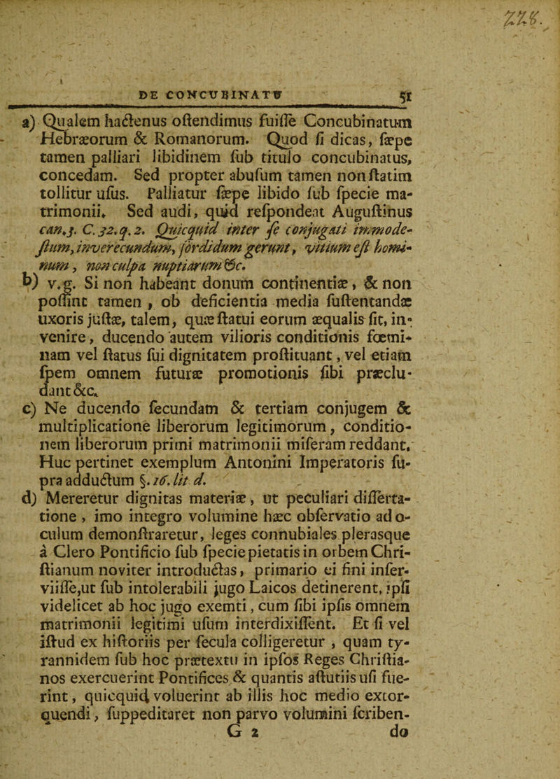 DE CONCtr BINATtr a) Qualem hadenus offendimus fuifle Concubinatum Hebraeorum &amp; Romanorum. Quod fi dicas, faepe tamen palliari libidinem fub titulo concubinatus, concedam. Sed propter abufum tamen nonftatim tollitur ufus. Palliatur fepe libido fub fpecie ma¬ trimonii, Sed audi, quid refpondeat Auguftinus can&gt;j. C. 32* q. 2. Qmcquid inter fe conjugati inmode- Jiumy inverecundum, for di dum gerunt, vitium ejl homi¬ num , non culpa nuptiarum &amp;c. b) v.g. Sinon habeant donum continentia, &amp;non poflmt tamen , ob deficientia media fuftentandac uxoris jufte, talem, quae flatui eorum aequalis fit, in* venire, ducendo autem vilioris conditionis foetni- nam vel flatus fui dignitatem proftituant, vel etiam fpem omnem futurae promotionis fibi praeclu- dant&amp;c* c) Ne ducendo fecundam &amp; tertiam conjugem &amp; multiplicatione liberorum legitimorum, conditio¬ nem liberorum primi matrimonii tniferam reddant. Huc pertinet exemplum Antonini Imperatoris fu- praadduCum %.i6.lit d. d) Mereretur dignitas materiae, ut peculiari diflerta- tione , imo integro volumine haec obfervatio ado- culum demonflraretur, leges connubiales plerasque a Clero Pontificio fub fpecie pietatis in orbem Chri- ftianum noviter introducas, primario ei fini infer- viifle,ut fub intolerabili jugo Laicos detinerent, ?pfi videlicet ab hoc jugo exemti, cum fibi ipfis omnem matrimonii legitimi ufum interdixiflent. Et fi vel illud ex hiftoriis per fecula colligeretur , quam ty- rannidem fub hoc praetextu in ipfos Reges Chriflia- nos exercuerint Pontifices &amp; quantis aftutiisufi fue¬ rint, quicquid voluerint ab illis hoc medio extor¬ quendi , fuppeditaret non parvo volumini feriben- G 2 do