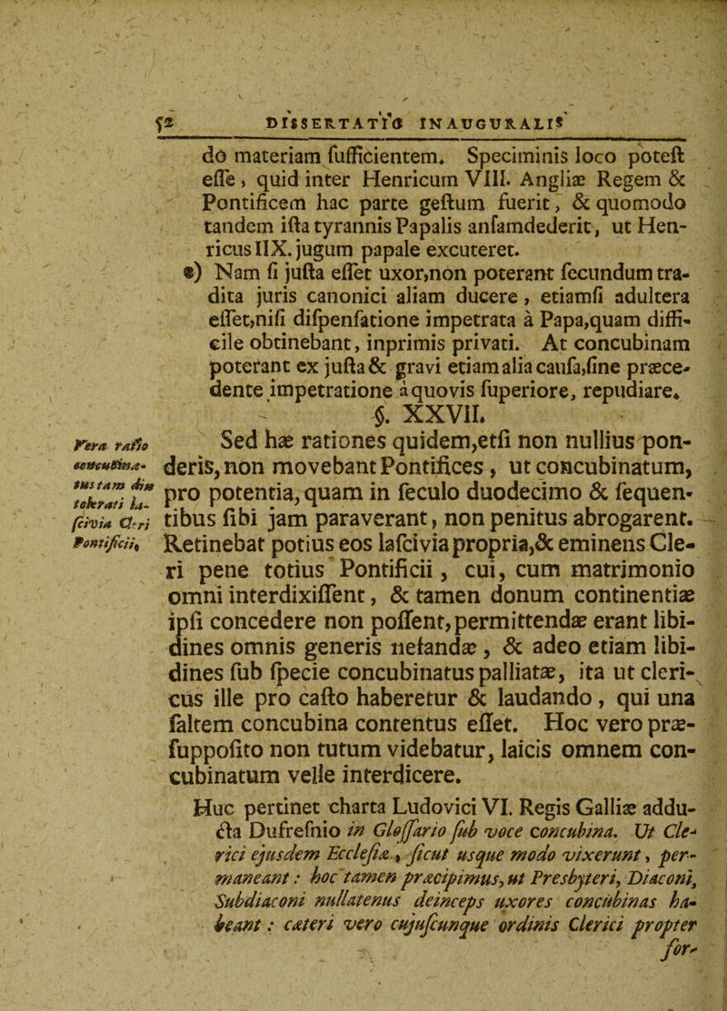 DISSERTATI &lt;5 INAUGUS.AU* Pera tafso eettcuBina- tus tam di» tokrati la- fcivia 0'ri Pontificii% do materiam fufficientem. Speciminis loco poteft efle , quid inter Henricum VIII. Angliae Regem &amp; Pontificem hac parte geftum fuerit, &amp; quomodo tandem ifta tyrannis Papalis anfamdederit, ut Hen- ricus IIX. jugum papale excuteret. «) Nam fi jufta eflet uxor,non poterant fecundum tra¬ dita juris canonici aliam ducere, etiamfi adultera eflet,nifi difpenfadone impetrata a Papa,quam diffi¬ cile obtinebant, inprimis privati. At concubinam poterant ex jufta &amp; gravi etiam alia caufa,fine praece* dente impetratione a quovis fuperiore, repudiare* $. XXVII. Sed has rationes quidem,etli non nullius pon¬ deris, non movebant Pontifices, ut concubinatum, pro potentia, quam in feculo duodecimo &amp; fequen* tibus fibi jam paraverant, non penitus abrogarent* Retinebat potius eos lafcivia propria,&amp; eminens Cle¬ ri pene totius Pontificii, cui, cum matrimonio omni interdixiflent, &amp; tamen donum continentiae ipfi concedere non poffent, permittendae erant libi¬ dines omnis generis nelandse , &amp; adeo etiam libi¬ dines fub fpecie concubinatus palliatae, ita ut cleri¬ cus ille pro cafto haberetur &amp; laudando , qui una faltem concubina contentus effet. Hoc vero pra- fuppofito non tutum videbatur, laicis omnem con¬ cubinatum velle interdicere. Huc pertinet charta Ludovici VI. Regis Galliae addu- &lt;fta Dufrefnio in Gloffario fub voce concubina. Ut Cie rici ejusdem Ecclefi&amp;% ficut usque modo vixerunt, per¬ maneant ; hoc tamen prxcipimus, ut Presbyteri, Diaconi, Subdiaconi nullatenus deinceps uxores concubinas ha• beant: exteri vero cujufcunque ordinis Clerici propter fors