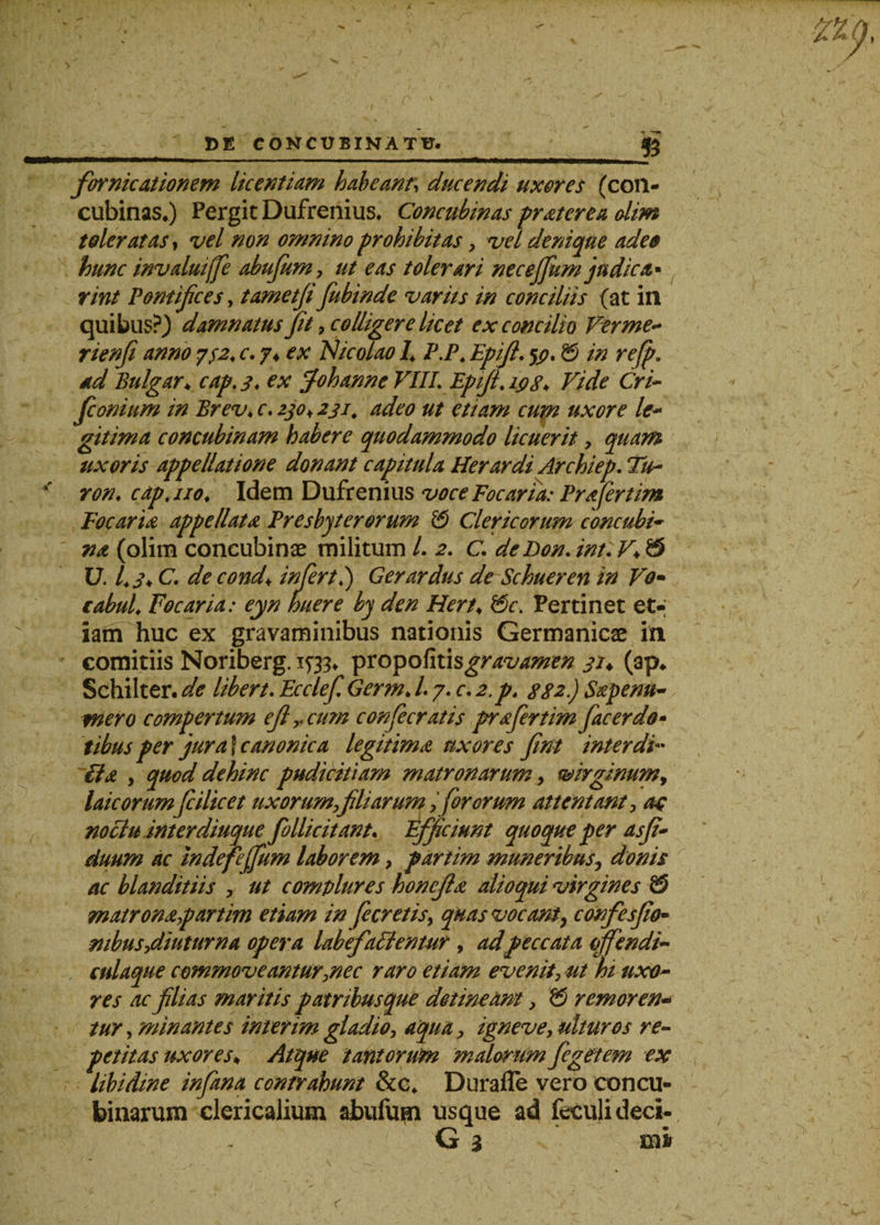 &amp; fornicationem licentiam habeant, ducendi uxores (con¬ cubinas,) Pergit Dufrenius. Concubinas prater e a olim toleratas, vel non omnino prohibitas, vel denique ades hunc invalui [fi abufeum, ut eas tolerari neceffium judica* rint Pontifices, tametfifeubinde variis in conciliis (at in quibus?) damnatus fit, colligere licet ex concilio Verme- rienfi anno y$2&lt; c. j* ex Nicolao L P.P. Epifi. $j?. &amp; in refp. dd Bulgar♦ cap. 3. ex Johanne VIII. Epifi. Vide Cri- fconium in Brev♦ r. #&lt;?♦ etiam cum uxore le¬ gitima concubinam habere quodammodo licuerit, quam uxoris appellatione donant capitula Herardi Archiep. Tu- * ron. cap.iio. Idem Dufrenius voce Focaria: Prafertim Focaria appellata Presbyterorum &amp; Clericorum concubi¬ na (olim concubinae militum /. 2. C. deBon. //?/:T* $ U. /0\ C. de cond\ inferti) Gerardus de Schueren in Vo~ cabuL Focaria: eyn Iniere by den Hert, V)c. Pertinet et-; iam huc ex gravaminibus nationis Germanicae in comitiis Noriberg. 1^33* propofitisgravamen 31♦ (ap, Schilter. de libert. Ecclefi Germ♦ /. 7. c. 2,p. 332.) Sape nu¬ mero compertum efi r cum confeceratis prafeertim feacerdo- tibus per jura f canonica legitima uxores fint interdi- ila , quod dehinc pudicitiam matronarum, virginum, laicorum feciltcet uxorum filiarum ,fororum attentant, ac nociu interdiuque follicitant* Efficiunt quoque per asfi- duum ac indefejjum laborem, pariim muneribus, donis ac blanditiis , ut complures honcjla alioqui virgines &amp; matronapartim etiam in fieretis, quas vocant, confesfio- mbus,diuturna opera labefiaVlentut, adpeccata offendi- culaque commoveantur,nec raro etiam evenit, ut hi uxo¬ res ac filias maritis patribusque detineam, $ r emor en* tur, minantes interimgladio, aqua, igneve, ulturos re¬ petitas uxores♦ Atque tantorum malorumfiegetem ex libidine infima contrahunt &amp;c, Durafle vero eoncu- binarum clericalium abufum usque ad feculidec». G $ tm