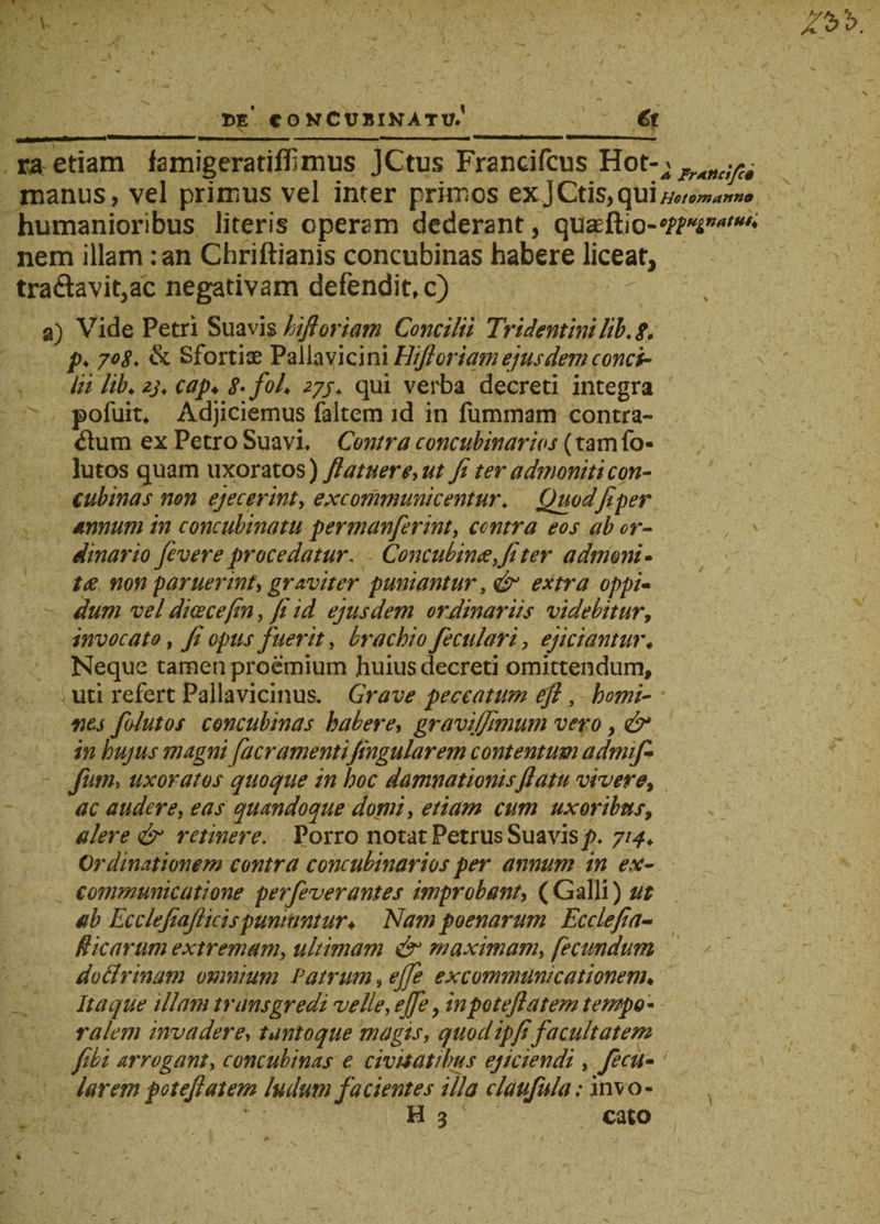 de' concubinatu.' €t ra etiam famigeratiffimus JCtus Francifcus Hot-^ manus, vel primus vel inter primos exJCtis,qui Hstomanno humanioribus literis operam dederant, qtteeftio-'nuinatMt' nem illam: an Chriftianis concubinas habere liceat, tra&amp;avit,ac negativam defendit, c) , a) Vide Petri Suavis hifloriam Concilii Tridentinilib. 8. p. jo$. &amp; Sfortiae Pallavici ni Hifi oriam ejusdem conci¬ lii lib♦ ij. cap♦ 8• foL 277. qui verba decreti integra pofuit. Adjiciemus faltem id in fummam contra¬ rium ex Petro Suavi. Contra concubinarios (tam fo« lutos quam uxoratos) /latuere, ut fi ter admoniti con¬ cubinas non ejecerint, excommunicentur. Quod fi per dnnum in concubinatu permanferint, centra eos ab or¬ dinario fev er e procedatur. Concubinae,fi ter admoni- tae non paruerint, graviter puniantur, &amp; extra oppi¬ dum vel dicecefin, fi id ejusdem ordinariis videbitur, invocato, fi opus fuerit, brachio feculari, ejiciantm\ Neque tamen proemium huius decreti omittendum, uti refert Pallavicinus, Grave peccatum efl, homi¬ nes folutos concubinas habere, gravijfimum vero, &amp; in hujus magni [aeramentifingularem contentum admifi furn, uxoratos quoque in hoc damnationis fiatn vivere, ac audere, eas quandoque domi, etiam cum uxoribus, alere &amp; retinere. Porro notat Petrus Suavis p. 714. Ordinationem contra concubinarios per annum in ex¬ communicatione perfeverantes improbant, (Galli) ut ab Ecclefiajlieispuniuntur* Nam poenarum Ecclefia- fticarum extremam, ultimam &amp; maximam, fecundum dotlrinam omnium Patrum, ejfe excommunicationem♦ Itaque illam transgredi velle, ejfe, inpotefiatem tempo* ralem invadere, tanto que magis, quod ipfifacultatem fibi arrogant, concubinas e civitatibus ejiciendi , fecu- ' larem poteft at em ludum facientes illa claufula: invo- H 3 cato