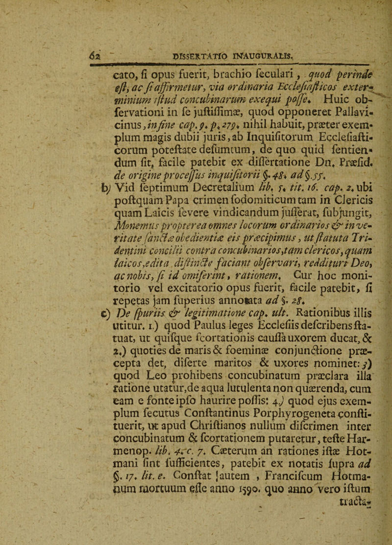 » ■&lt;&gt;■ ri ■ wixrnii^ nmmm&gt; «■ - ** »* * ■■!■ 1 '■*—» eato, fi opus fuerit, brachio feculari, quod perinde eft,ac fi affirmetur, via ordinaria Ecdefiafticos exter- •minium ifiud concubinarum exequi poffe♦ Huic ob- fervationi in fe juftiflimae, quod opponeret Pallavi- cinus,in fine cap. 9^*279* nihil habuit, praeter exem¬ plum magis dubii juris, ab Inquifitorum Ecclefiafti- corum poteftatedefumtum, de quo quid fentien* dum fit, facile patebit ex diflertatione Dn* Praefid. de origine proce filis inquifitorii $. 48* ad§jy. by Vid feptimuni Decretalium lib. u tit. 16. cap. 2, ubi poftquamPapa crimen fodomiticum tam in Clericis quam Laicis fevere vindicandum jufferat, fubjungit, Monemus propter ea omnes locorum ordinarios &amp; in ve* ritate fan floe obedientiee eis pr recipimus, utfiatuta Tri~ dentini concilii contra concubinariosjam clericos, quam laicosyedita diffinde faciant obfer vari, reddituri Deo, ac nobis, fi id omifermt, rationem♦ Cur hoc moni¬ torio vel excitatorio opus fuerit, facile patebit, fi repetas jam fuperius annotata ad §. zs&gt; c) De fpuriis &amp; legitimatione cap♦ ult. Rationibus illis utitur, 1.) quod Paulus leges Ecclefiisdefcribensfta- tuat, ut quifque fcortationis caufla uxorem ducat, &amp; 24) quoties de maris &amp; foeminae conjunctione prae¬ cepta det, diferte maritos &amp; uxores nominet: 3) quod Leo prohibens concubinatum praeclara illa ’ ratione utatur,de aqua lutulenta non quaerenda, cum eam e fonte ipfo haurire pofiis: 4,) quod ejus exem¬ plum fecutus Conllantinus Porphyrogeneta confli- tuerit, ut apud Chriftianos nullum* difcrimen inter concubinatum &amp; fcortationem putaretur, tefteHar- menop. lib. 7, Cseterutn an rationes iftse Hot- mani fint fufficientes, patebit ex notatis fupra ad §.i7.lit.e. Conftat J autem , Francifcum Hotma- aum mortuum efie anno 1590. quo anno vero iftutn tra&amp;a*