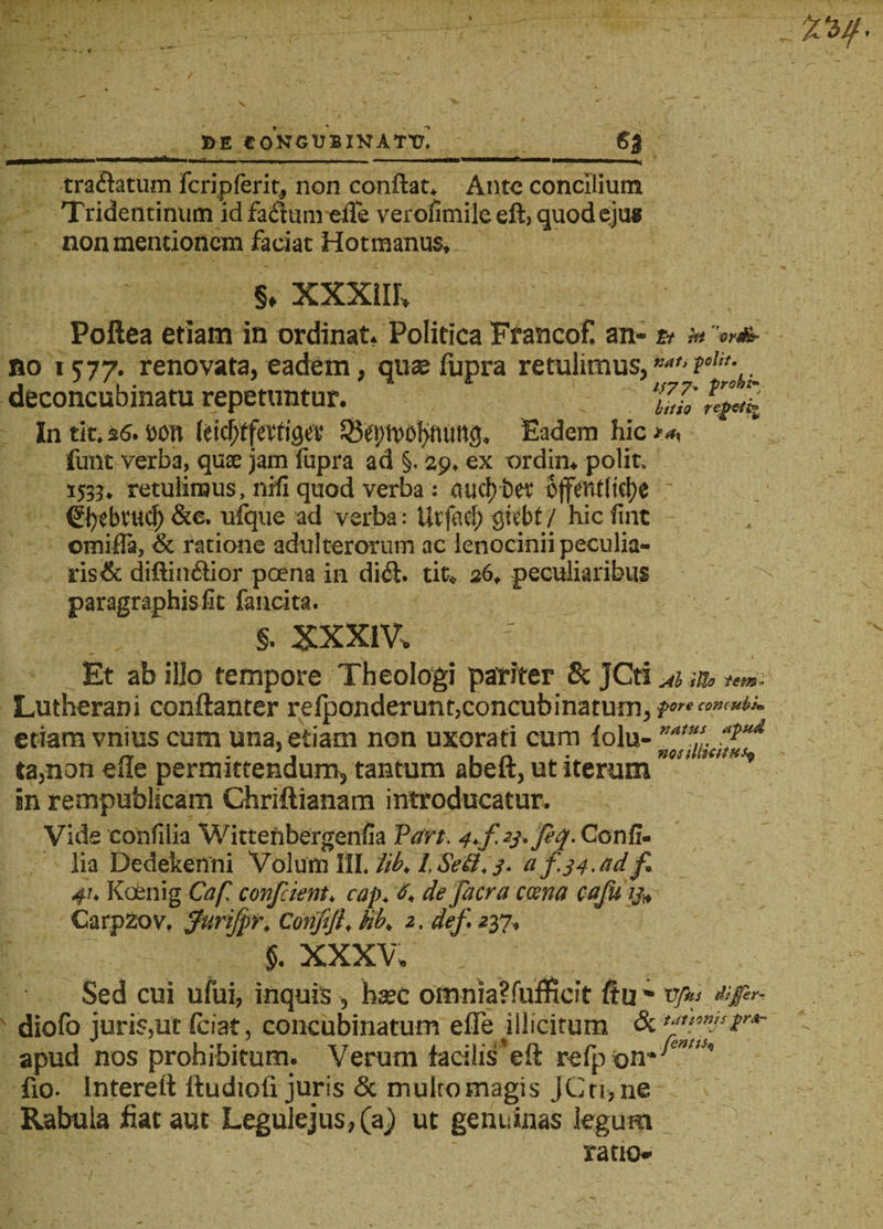 SE E0NGUBINATT7. 6J tra&amp;atum fcripferit, non conflat. Ante concilium Tridentinum id faiflum elle verofimile eft, quod eju* non mentionem faciat Hotmanus. §, XXXIII, Poftea etiam in ordinat. Politica Francof! an- tt hi QYS&amp;r no 1577. renovata, eadem, quae fupra retulimus, r:a,‘ deconcubinatu repetuntur. 'IU' In tit. $6. t)0tt (eicf;tfa‘tigev Q$cv)ti?oI&gt;fttin3. Eadem hic funt verba, quae jam fupra ad §. 29. ex ordin. polit. 153?. retulimus, nrfi quod verba; aitdvbet offentlitjje ©jebvttd) &amp;e. ufque ad verba: Ut fac!) gtcbt / hic fmt omifla, &amp; ratione adulterorum ac lenocinii peculia¬ ris &amp; diftiiuflior poena in dkfl. tit. 26, peculiaribus paragraphisfit fancita. §. XXXlV, • _ I Et ab illo tempore Theologi pariter &amp; JCti Al illo fem* Lutherani conftanter relponderunt,concubinatum, ■pore concubk, etiam vnius cum una, etiam non uxorati cum lolu- ta,non elle permittendum, tantum abeft, ut iterum in rempublicam Chriftianam introducatur. Vide confilia Wittenbergenfia Part. 4-.f2j.fiq. Confi- lia Dedekenni Volum III. lib. l.SeQ.j. a f.j4.adf 4’, Koenig Caf. confient, cap. 6. de facra ccena cajuij„ CarpZov. furifpr, Conftjl, hb. 2, defit37. §. XXXV, Sed cui ufui, inquis , hsc omnia?fufficft ftu ~ vp,s &amp;£&lt;* diofo juris,ut fciat, concubinatum efle illicitum &amp; 'fffif' apud nos prohibitum. Verum facilis'eft refp fio. Interett ltudiofi juris &amp; multo magis jCti,ne Rabula fiat aut Legulejus, (a) ut genuinas legum ratio-