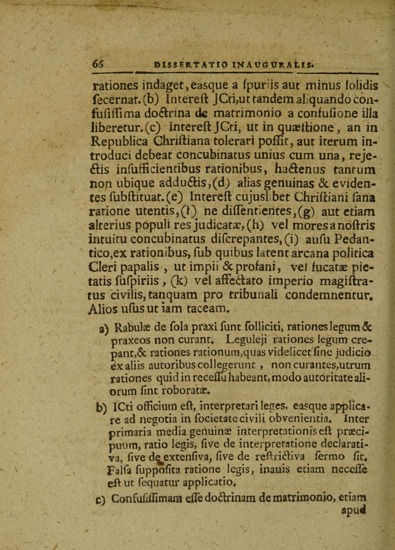 rationes indaget,easque a fpuriis aut minus iolidis fecernat.(b) Intereft JCti,ut tandem afquandocon- fufitfima do&amp;rina de matrimonio a confufione ilia liberetur, (c) Intereft JCti, ut in quaeitione, an in Republica Chriftiana tolerari poflit, aut iterum in¬ troduci debeat concubinatus unius cum una, reje- ftis infufficientibus rationibus, haftenus tantum non ubique addudlis,(d) alias genuinas &amp; eviden¬ tes fubftituat.(e) Intereft cujuslhbet Chriftiani fana ratione utentis,(i) ne diirentientes,(g) aut etiam alterius populi res judicatae, (h) vel moresanoftris intuitu concubinatus difcrepantes,(i) aufu Pedan- tico,ex rationibus, fub quibus latent arcana politica Cleri papalis , ut impii &amp; profani, vel fucata? pie¬ tatis fufpiriis , (k) vel affe&amp;ato imperio magiftra- tus civilis, tanquam pro tribunali condemnentur* Alios ufusut iam taceam. a) Rabulae de fola praxi funt folliciti, rationes legum &amp; praxeos non curant. Leguleji rationes legum cre¬ panti rationes rationum,quas videlicet fine judicio ex aliis autoribus collegerunt , non curantes,utrum rationes quid in recefTu habeant, modo autoritate ali¬ orum fint roborata?. b) ICti officium eft, interpretari leges» easque applica¬ re ad negotia in focietatecivili obvenientia. Inter primaria media genuinae interpretationis eft praeci¬ puum, ratio legis, five de interpretatione declarati¬ va, five d^extenfiva, five de reftrifliva fermo fit. Falfa fuppofica ratione legis, inanis etiam necefle eft ut fequatur applicatio. c) Confufiffimam efledoftrinam de matrimonio, etiam apud