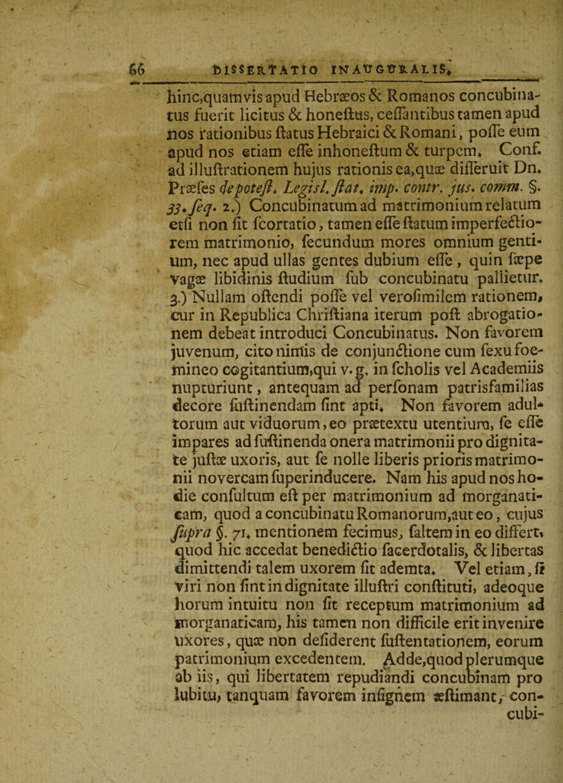 J _ ... , .— ■ . - ---4 hinc,quamvis apud Hebraeos & Romanos concubina¬ tus fuerit licitus & honeftus, cefialitibus tamen apud nos rationibus ftatus Hebraici & Romani, pofle eum apud nos etiam effe inhoneftum & turpem* Conf. ad illuftrationem hujus rationis ea,quae differuit Dn* Praefes depoteft* Legis L flat* imp* contr. jus* comm. §. 20 Concubinatum ad matrimonium relatum etfi non fit fcortatio, tamen efleftatum imperfe£io~ rem matrimonio, fecundum mores omnium genti¬ um, nec apud ullas gentes dubium effe, quin fiepe vagse libidinis ftudium fub concubinatu pallietur. 3.) Nullam oftendi pofie vel verofimilem rationem, cur in Republica Chriftiana iterum poft abrogatio- nem debeat introduci Concubinatus. Non favorem juvenum, cito nimis de conjunctione cum fexufoe- mineo cogitantium,qui v. g* in fcholis vel Academiis nupturiunt, antequam ad perfonam patrisfamilias decore fiiflinendam fint apti* Non favorem adul¬ torum aut viduorum,eo praetextu utentium, fe eflc impares ad fuflinenda onera matrimonii pro dignita¬ te juftoe uxoris, aut fe nolle liberis prioris matrimo¬ nii novercam fuperinducere. Nam his apud nos ho¬ die confultum eft per matrimonium ad morganati- eam, quod a concubinatu Romanorum,aut eo, cujus jupra §. 71* mentionem fecimus, (altem in eo differti quod hic accedat benedictio facerdotalis, & libertas dimittendi talem uxorem fit ademta* Vel etiam, fi viri non fint in dignitate illuftri conftituti, adeoque horum intuitu non fit receptum matrimonium ad morganaticam, his tamen non difficile erit invenire uxores, quee non defiderent fuftentationem, eorum patrimonium excedentem. Adde,quod plerumque ab iis, qui libertatem repudiandi concubinam pro iubhu, tanquam favorem infignem «ftimanc, con- cubi-