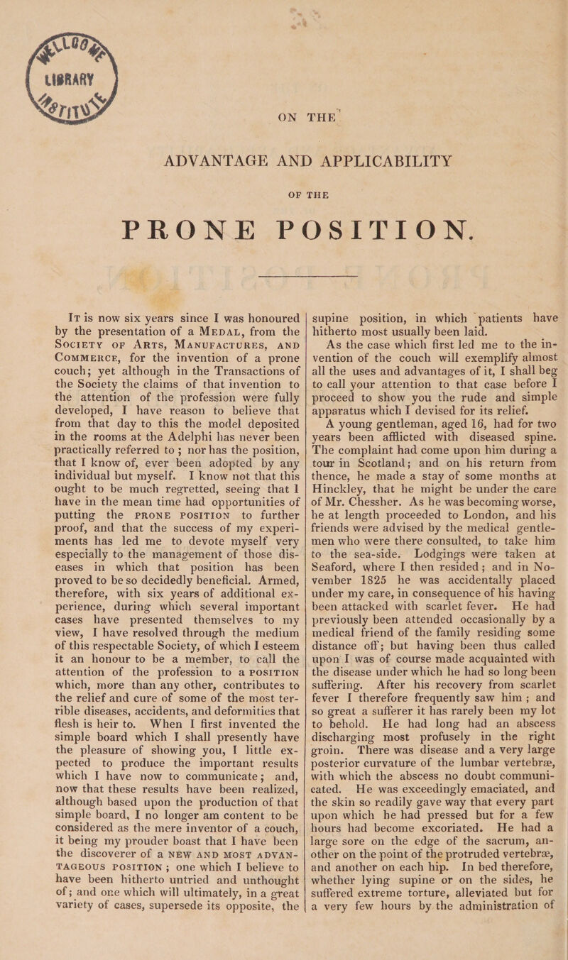 mum term'd}? ON TPIE ADVANTAGE AND APPLICABILITY OF THE PRONE POSITION. It is now six years since I was honoured by the presentation of a Medal, from the Society of Arts, Manufactures, and Commerce, for the invention of a prone couch; yet although in the Transactions of the Society the claims of that invention to the attention of the profession were fully developed, I have reason to believe that from that day to this the model deposited in the rooms at the Adelphi has never been practically referred to ; nor has the position, that I know of, ever been adopted by any individual but myself. I know not that this ought to be much regretted, seeing that 1 have in the mean time had opportunities of putting the prone position to further proof, and that the success of my experi¬ ments has led me to devote myself very especially to the management of those dis¬ eases in which that position has been proved to be so decidedly beneficial. Armed, therefore, with six years of additional ex¬ perience, during which several important cases have presented themselves to my view, I have resolved through the medium of this respectable Society, of which I esteem it an honour to be a member, to call the attention of the profession to a position which, more than any other, contributes to the relief and cure of some of the most ter¬ rible diseases, accidents, and deformities that flesh is heir to. When I first invented the simple board which I shall presently have the pleasure of showing you, I little ex¬ pected to produce the important results which I have now to communicate; and, now that these results have been realized, although based upon the production of that simple board, I no longer am content to be considered as the mere inventor of a couch, it being my prouder boast that I have been the discoverer of a new and most advan¬ tageous position ; one which I believe to have been hitherto untried and unthought of; and one which will ultimately, in a great variety of cases, supersede its opposite, the supine position, in which patients have hitherto most usually been laid. As the case which first led me to the in¬ vention of the couch will exemplify almost all the uses and advantages of it, I shall beg to call your attention to that case before I proceed to show you the rude and simple apparatus which I devised for its relief. A young gentleman, aged 16, had for two years been afflicted with diseased spine. The complaint had come upon him during a tour in Scotland; and on his return from thence, he made a stay of some months at Hinckley, that he might be under the care of Mr. Chessher. As he was becoming worse, he at length proceeded to London, and his friends were advised by the medical gentle¬ men who were there consulted, to take him to the sea-side. Lodgings were taken at Seaford, where I then resided; and in No¬ vember 1825 he was accidentally placed under my care, in consequence of his having- been attacked with scarlet fever. He had previously been attended occasionally by a medical friend of the family residing some distance off; but having been thus called upon I was of course made acquainted with the disease under which he had so long been suffering. After his recovery from scarlet fever I therefore frequently saw- him ; and so great a sufferer it has rarely been my lot to behold. He had long had an abscess discharging most profusely in the right groin. There was disease and a very large posterior curvature of the lumbar vertebrae, with which the abscess no doubt communi¬ cated. He was exceedingly emaciated, and the skin so readily gave way that every part upon which he had pressed but for a few hours had become excoriated. He had a large sore on the edge of the sacrum, an¬ other on the point of the protruded vertebrae, and another on each hip. In bed therefore, whether lying supine or on the sides, he suffered extreme torture, alleviated but for a very few hours by the administration of
