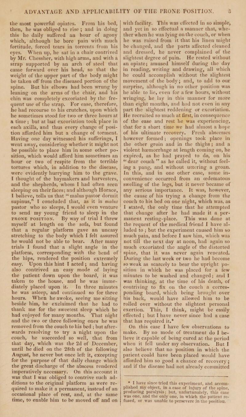 ADVANTAGE AND APPLICABILITY OP THE PRONE POSITION. O the most powerful opiates. From his bed, then, he was obliged to rise ; and in doing this he daily suffered an hour of agony which, although he bore pain with much fortitude, forced tears in torrents from his eyes. When up, he sat in a chair contrived by Mr. Chessher, with high arms, and with a strap supported by an arch of steel that came forward over his head, so that the weight of the upper part of the body might be taken off from tbe diseased portion of the spine. But his elbows had been wrung by leaning on the arms of the chair, and his chin was completely excoriated by the fre¬ quent use of the strap. For ease, therefore, he had recourse to his crutches, upon which he sometimes stood for two or three hours at a time ; but at last excoriation took place in each axilla, and thus every change of posi¬ tion afforded him but a change of torment. Having one day witnessed his sufferings, I went away, considering whether it might not be possible to place him in some other po¬ sition, which would afford him sometimes an hour or two of respite from the terrible tortures which, in addition to the disease, were evidently hurrying him to the grave. I thought of the haymakers and harvesters, and the shepherds, whom I had often seen sleeping on their faces; and although Horace, I believe, tells us that “ malus pastor dormit supinus,” I concluded that, as it is malus pastor who so sleeps, I would even venture to send my young friend to sleep in the prone position. By way of trial I threw myself at length on the sofa, but found that a regular platform gave an uneasy stretching to the body which I felt assured he would not be able to bear. After many trials I found that a slight angle in the platform, corresponding with the bend of the hips, rendered the position extremely easy. Upon this hint I acted ; and having also contrived an easy mode of laying the patient down upon the board, it was taken to the house, and he was imme¬ diately placed upon it. In three minutes he was asleep, and continued so for three hours. When he awoke, seeing me sitting beside bim, he exclaimed that he had to thank me for the sweetest sleep which he had enjoyed for many months. That night and the two or three following ones he was removed from the couch to his bed ; but after¬ wards resolving to try a night upon the couch, he succeeded so well, that from that day, which was the 2d of December, until he died on the 28th of the following August, he never but once left it, excepting for the purpose of that daily change which the great discharge of the abscess rendered imperatively necessary. On this account it was that I was obliged to contrive such ad¬ ditions to the original platform as were re¬ quired to make it a permanent, instead of an occasional place of rest, and, at the same time, to enable him to be moved off and on with facility. This was effected in so simple, and yet in so effectual a manner that, whe¬ ther when he was lying on the couch, or when he was raised from it that his linen might be changed, and the parts affected cleaned and dressed, he never complained of the slightest degree of pain. He rested without an opiate; amused himself during the day in reading, writing and drawing, all which he could accomplish without the slightest movement of the body; and, to add to our surprise, although in no other position was he able to lie, even for a few hours, without wringing, he lay in this manner for more than eight months, and had not even in any part the slightest reddening or excoriation. He recruited so much at first, in consequence of the ease and rest he was experiencing, that for a short time we had almost a hope of his ultimate recovery. Fresh abscesses however formed ; openings took place in the other groin and in the thighs ; and a violent haemorrhage at length coming on, he expired, as he had prayed to do, on his “dear couch ” as he called it, without feel¬ ing a pang, and without uttering a groan. In this, and in one other case, some in¬ convenience occurred from an oedematous swelling of the legs, but it never became of any serious importance. It was, however, the cause of his trying a change from the couch to his bed on one night, which was, as I stated, the only time that he attempted that change after he had made it a per¬ manent resting-place. This was done at the request of the medical friend I have al¬ luded to ; but the experiment caused him so much pain, and before I saw bim, which was not till the next day at noon, had again so much excoriated the angle of the distorted spine, that it was never again repeated. During the last week or two he had become so weak as scarcely to bear tbe upright po¬ sition in which he was placed for a few minutes to be washed and changed; and I was thinking, at the time of his death, of contriving to fix on the couch a corres¬ ponding board, which being brought over bis back, would have allowed him to be rolled over without the slightest personal exertion. This, I think, might be easily effected ; but I have never since had a case that has required it.* On this case I have few observations to make. By no mode of treatment do I be¬ lieve it capable of being cured at the period when it fell under my observation. But I also believe that no position in which the patient could have been placed would have afforded him so good a chance of recovery; and if the disease had not already committed * I have since tried this experiment, and accom¬ plished my object, in a case of injury of the spine, producing paralysis; but, unfortunately, this case was one, and tbe only one, in which the patient re¬ fused, or was unable to persevere in the position.