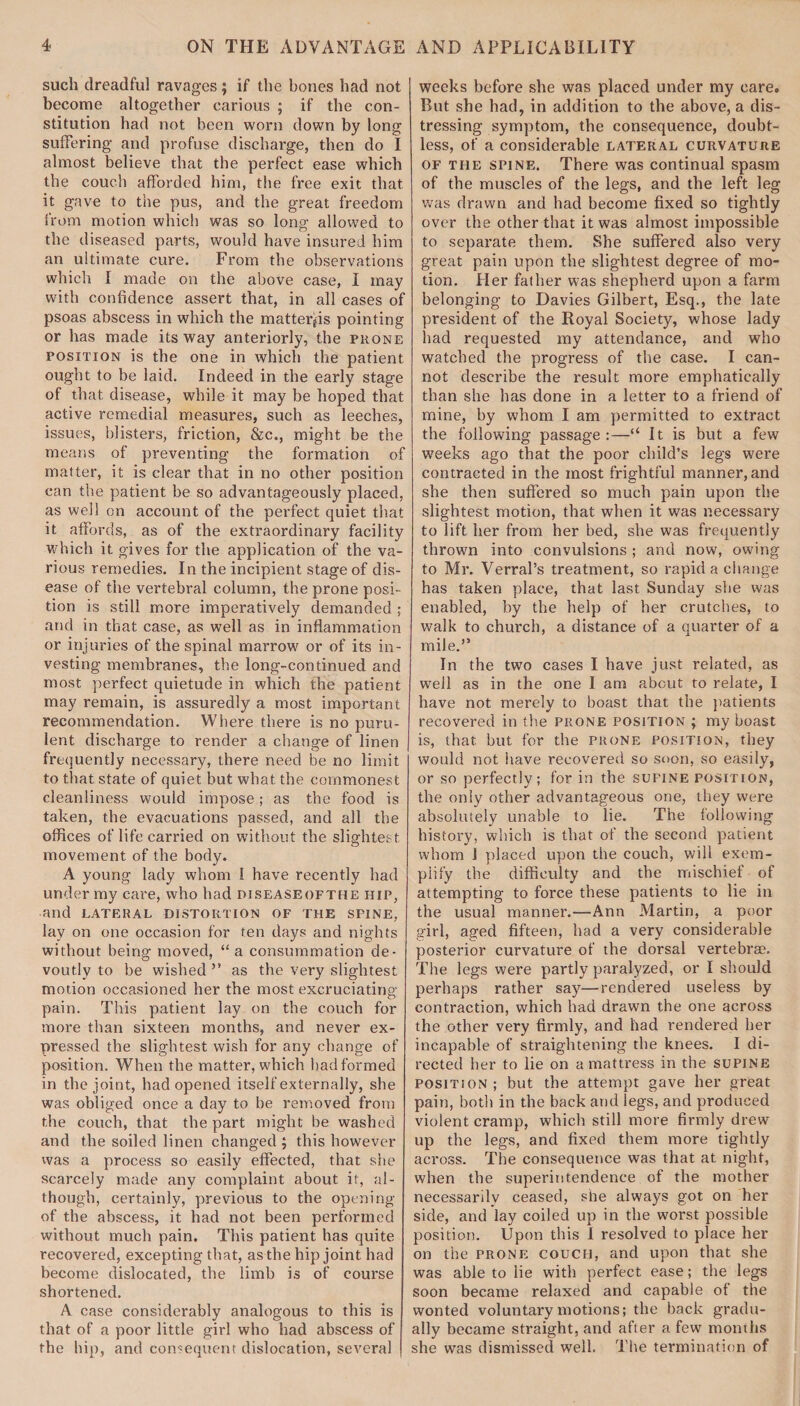 such dreadful ravages; if the hones had not become altogether carious ; if the con¬ stitution had not been worn down by long suffering and profuse discharge, then do I almost believe that the perfect ease which the couch afforded him, the free exit that it gave to the pus, and the great freedom from motion which was so long allowed to the diseased parts, would have insured him an ultimate cure. From the observations which I made on the above case, I may with confidence assert that, in all cases of psoas abscess in which the matterps pointing or has made its way anteriorly, the phone position is the one in which the patient ought to be laid. Indeed in the early stage of that disease, while it may be hoped that active remedial measures, such as leeches, issues, blisters, friction, &c., might be the means of preventing the formation of matter, it is clear that in no other position can the patient be so advantageously placed, as well on account of the perfect quiet that it affords, as of the extraordinary facility which it gives for the application of the va¬ rious remedies. In the incipient stage of dis¬ ease of the vertebral column, the prone posi¬ tion is still more imperatively demanded ; and in that case, as well as in inflammation or injuries of the spinal marrow or of its in¬ vesting membranes, the long-continued and most perfect quietude in which the patient may remain, is assuredly a most important recommendation. Where there is no puru¬ lent discharge to render a change of linen frequently necessary, there need be no limit to that state of quiet but what the commonest cleanliness would impose; as the food is taken, the evacuations passed, and all the offices of life carried on without the slightest movement of the body. A young lady whom 1 have recently had under my cai'e, who had diseaseofthe hip, and LATERAL DISTORTION OF THE SPINE, lay on one occasion for ten days and nights without being moved, “a consummation de¬ voutly to be wished ” as the very slightest motion occasioned her the most excruciating- pain. This patient lay on the couch for more than sixteen months, and never ex¬ pressed the slightest wish for any change of position. When the matter, which had formed in the joint, had opened itself externally, she was obliged once a day to be removed from the couch, that the part might be washed and the soiled linen changed ; this however was a process so easily effected, that she scarcely made any complaint about it, al¬ though, certainly, previous to the opening of the abscess, it had not been performed without much pain. This patient has quite recovered, excepting that, as the hip joint had become dislocated, the limb is of course shortened. A case considerably analogous to this is that of a poor little girl who had abscess of the hip, and consequent dislocation, several weeks before she was placed under my care. But she had, in addition to the above, a dis¬ tressing symptom, the consequence, doubt¬ less, of a considerable lateral curvature of the spine. There was continual spasm of the muscles of the legs, and the left leg was drawn and had become fixed so tightly over the other that it was almost impossible to separate them. She suffered also very great pain upon the slightest degree of mo¬ tion. Her father was shepherd upon a farm belonging to Davies Gilbert, Esq., the late president of the Royal Society, whose lady had requested my attendance, and who watched the progress of the case. I can¬ not describe the result more emphatically than she has done in a letter to a friend of mine, by whom I am permitted to extract the following passage:—“ It is but a few weeks ago that the poor child’s legs were contracted in the most frightful manner, and she then suffered so much pain upon the slightest motion, that when it was necessary to lift her from her bed, she was frequently thrown into convulsions ; and now, owing to Mr. Verral’s treatment, so rapid a change has taken place, that last Sunday she was enabled, by the help of her crutches, to walk to church, a distance of a quarter of a mile.” In the two cases I have just related, as well as in the one I am about to relate, I have not merely to boast that the patients recovered in the prone position ; my boast is, that, but for the prone position, they would not have recovered so soon, so easily, or so perfectly; for in the sufine position, the only other advantageous one, they were absolutely unable to lie. The following history, which is that of the second patient whom I placed upon the couch, will exem¬ plify the difficulty and the mischief of attempting to force these patients to lie in the usual manner.—Ann Martin, a poor girl, aged fifteen, had a very considerable posterior curvature of the dorsal vertebrae. The legs were partly paralyzed, or I should perhaps rather say—rendered useless by contraction, which had drawn the one across the other very firmly, and had rendered her incapable of straightening the knees. I di¬ rected her to lie on a mattress in the supine position; but the attempt gave her great pain, both in the back and legs, and produced violent cramp, which still more firmly drew up the legs, and fixed them more tightly across. The consequence was that at night, when the superintendence of the mother necessarily ceased, she always got on her side, and lay coiled up in the worst possible position. Upon this I resolved to place her on the prone couch, and upon that she was able to lie with perfect ease; the legs soon became relaxed and capable of the wonted voluntary motions; the back gradu¬ ally became straight, and after a few months she was dismissed well. The termination of