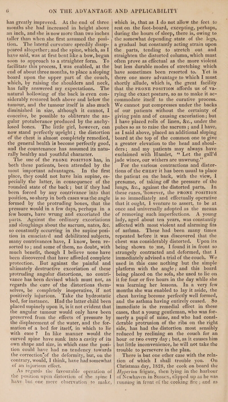 has greatly improved. At the end of three months she had increased in height above an inch, and she is now more than two inches taller than when she first assumed the posi¬ tion. The lateral curvature speedily disap¬ peared altogether; and the spine, which, as I have said, was at first bent like a bow, began soon to approach to a straighter form. To facilitate this process, I was enabled, at the end of about three months, to place a sloping board upon the upper part of the couch, which, by raising the shoulders and neck, has fully answered my expectations. The natural hollowing of the back is even con¬ siderably restored both above and below the tumour, and the tumour itself is also much diminished in size, although it cannot, I conceive, be possible to obliterate the an¬ gular protuberance produced by the anchy- losed bones. The little girl, however, can now stand perfectly upright; the distortion of the chest is almost completely remedied, the general health is become perfectly good, and the countenance has assumed its natu¬ rally healthy and youthful character. The use of the prone position has, in both these patients, been attended by the most important advantages. In the first place, they could not have lain supine, es¬ pecially the latter, in consequence of the rounded state of the back ; but if they had been forced by any contrivance into that position, so sharp in both cases was the angle formed by the protruding bones, that the pressure would in a few days, perhaps in a few hours, have wrung and excoriated the parts. Against the ordinary excoriations and sloughings about the sacrum, nates, &c. so constantly occurring in the supine posi¬ tion in emaciated and debilitated subjects, many contrivances have, I know, been re¬ sorted to ; and some of them, no doubt, with much benefit, though I believe none have been discovered that have afforded complete protection. But against the painful and ultimately destructive excoriation of these protruding angular distortions, no contri¬ vance has been devised which must not, as regards the cure of the distortions them¬ selves, be completely inoperative, if not positively injurious. Take the hydrostatic bed, for instance. Had the latter child been placed supinely upon it, is it not evident that the angular tumour would only have been preserved from the effects of pressure by the displacement of the water, and the for¬ mation of a bed for itself, in which to lie with ease ? In like manner would the curved spine have sunk into a cavity of its own shape and size, in which case the posi¬ tion could have had no tendency towards the correction'of the deformity, but, on the contrary, would, I think, have had somewhat of an injurious effect. As regards the favourable operation of the position upon distortion of the spine I have but one more observation to make, which is, that as I do not allow the feet to rest on the foot-board, excepting, perhaps, during the hours of sleep, there is, owing to the somewhat depending state of the legs, a gradual but constantly acting strain upon the parts, tending to stretch out and straighten the distorted column, which must often prove as effectual as the more violent but less durable modes of stretching which have sometimes been resorted to. Yet is there one more advantage to which I must shortly allude, which is, the great facility that the prone position affords us of va¬ rying the exact posture, so as to make it ac¬ commodate itself to the curative process. We cannot put compresses under the backs of our patients without the certainty of giving pain and of causing excoriation; but I have placed rolls of linen, &c., under the pubes so as to raise the sacrum ; and I have, as I said above, placed an additional sloping board at the top of the common one to give a greater elevation to the head and shoul¬ ders; and my patients may always have exclaimed with Hamlet, “ Let the gall’d jade wince, our withers are unwrung.” For the various contractions and distor¬ tions of the chest it has been usual to place the patient on the back, with the view, I presume, of taking off the pressure of the lungs, &c., against the distorted parts. In these cases, ‘however, the prone position is so immediately and effectually operative that it ought, I venture to assert, to be at once and universally adopted as the means of removing such imperfections. A young lady, aged about ten years, was constantly affected with most violent and alarming fits of asthma. These had been many times repeated before it was discovered that the chest was considerably distorted. Upon its being shown to me, I found it in front so strangely contracted and deformed, that I immediately advised a trial of the couch. We used in this case nothing but the simple platform with the angle; and this board being placed on the sofa, she used to lie on it for four or five hours in the day while she was learning her lessons. In a very few months she was enabled to lay it aside, the chest having become perfectly well formed, and the asthma having entirely ceased. So immediate is the remedial effect in these cases, that a young gentleman, who was for¬ merly a pupil of mine, and who had consi¬ derable protrusion of the ribs on the right side, has had the distortion most sensibly reduced by reclining on the couch for an hour or two every day ; but, as it causes him but little inconvenience, he will not take the trouble to persevere in the plan. There is but one other case with the rela¬ tion of which I shall trouble you. On Christmas day, 1828, the cook on board the Hyperion frigate, then lying in the harbour of Newhaven in Sussex, slipped up as he was running in front of the cooking fire ; and as