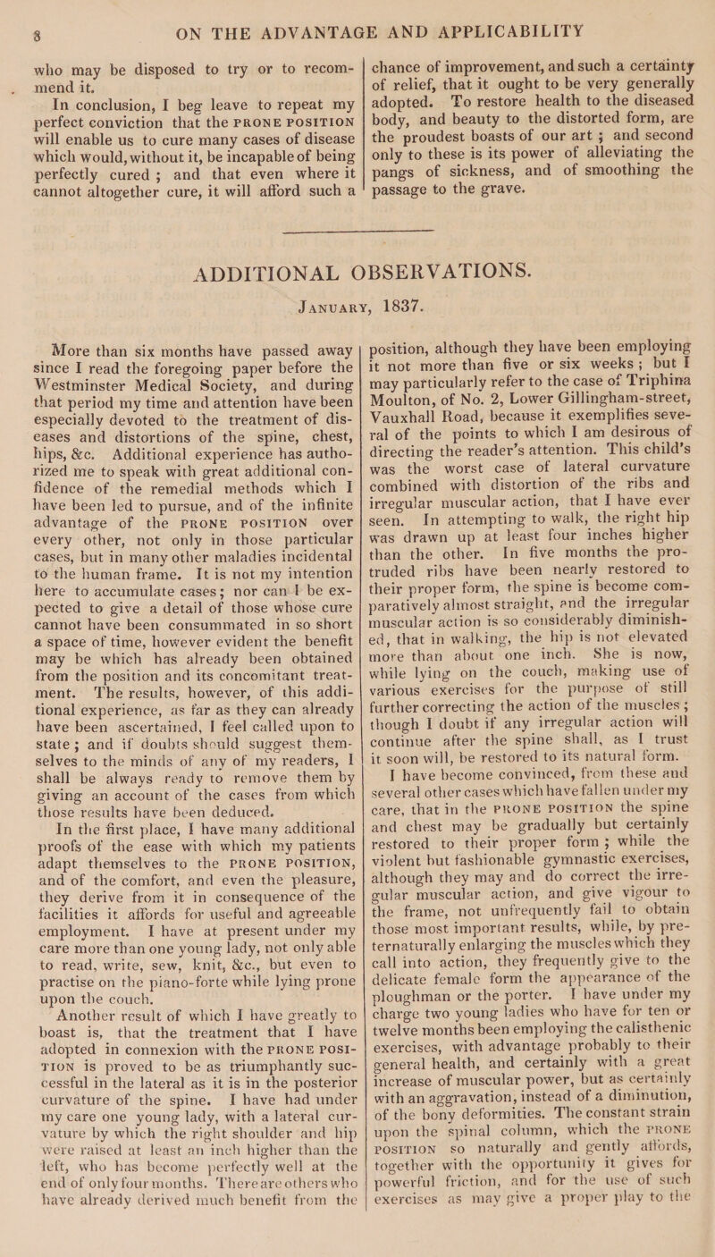 who may be disposed to try or to recom¬ mend it. In conclusion, I beg leave to repeat my perfect conviction that the prone position will enable us to cure many cases of disease which would, without it, be incapable of being perfectly cured ; and that even where it cannot altogether cure, it will afford such a chance of improvement, and such a certainty of relief, that it ought to be very generally adopted. To restore health to the diseased body, and beauty to the distorted form, are the proudest boasts of our art ; and second only to these is its power of alleviating the pangs of sickness, and of smoothing the passage to the grave. ADDITIONAL OBSERVATIONS. January, 1837. More than six months have passed away since I read the foregoing paper before the Westminster Medical Society, and during that period my time and attention have been especially devoted to the treatment of dis¬ eases and distortions of the spine, chest, hips, &c. Additional experience has autho¬ rized me to speak with great additional con¬ fidence of the remedial methods which I have been led to pursue, and of the infinite advantage of the prone position over every other, not only in those particular cases, but in many other maladies incidental to the human frame. It is not my intention here to accumulate cases; nor can I be ex¬ pected to give a detail of those whose cure cannot have been consummated in so short a space of time, however evident the benefit may be which has already been obtained from the position and its concomitant treat¬ ment. The results, however, of this addi¬ tional experience, as far as they can already have been ascertained, I feel called upon to state ; and if doubts should suggest them¬ selves to the minds of any of my readers, I shall be always ready to remove them by giving an account of the cases from which those results have been deduced. In the first place, I have many additional proofs of the ease with which my patients adapt themselves to the prone position, and of the comfort, and even the pleasure, they derive from it in consequence of the facilities it affords for useful and agreeable employment. I have at present under my care more than one young lady, not only able to read, write, sew, knit, &c., but even to practise on the piano-forte while lying prone upon the couch. Another result of which I have greatly to boast is, that the treatment that I have adopted in connexion with the prone posi¬ tion is proved to be as triumphantly suc¬ cessful in the lateral as it is in the posterior curvature of the spine. I have had under my care one young lady, with a lateral cur¬ vature by which the right shoulder and hip were raised at least an inch higher than the left, who has become perfectly well at the end of only four months. Thereare others who have already derived much benefit from the position, although they have been employing it not more than five or six weeks ; but I may particularly refer to the case of Triphina Moulton, of No. 2, Lower Gillingham-street, Vauxhall Road, because it exemplifies seve¬ ral of the points to which I am desirous of directing the reader's attention. This child's was the worst case of lateral curvature combined with distortion of the ribs and irregular muscular action, that I have ever seen. In attempting to walk, the right hip was drawn up at least four inches higher than the other. In five months the pro¬ truded ribs have been nearly restored to their proper form, the spine is become com¬ paratively almost straight, and the irregular muscular action is so considerably diminish¬ ed, that in walking, the hip is not elevated more than about one inch. She is now, while lying on the couch, making use of various exercises for the purpose of still further correcting the action of the muscles ; though I doubt if any irregular action will continue after the spine shall, as I trust it soon will, be restored to its natural form. I have become convinced, from these and several other cases which have fallen under my care, that in the prone position the spine and chest may be gradually but certainly restored to their proper form ; while the violent but fashionable gymnastic exercises, although they may and do correct the irre¬ gular muscular action, and give vigour to the frame, not unfrequently fail to obtain those most important results, while, by pre- ternaturally enlarging the muscles which they call into action, they frequently give to the delicate female form the appearance of the ploughman or the porter. I have under my charge two young ladies who have for ten or twelve months been employing the ealisthenic exercises, with advantage probably to their general health, and certainly with a great increase of muscular power, but as certainly with an aggravation, instead of a diminution, of the bony deformities. The constant strain upon the spinal column, which the prone position so naturally and gently affords, together with the opportunity it gives for powerful friction, and for the use of such exercises as may give a proper play to the