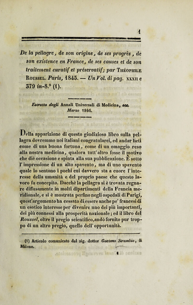De la pellagre , de son origine j de ses progrès j de son existence en France„ de ses causes et de son traitement curatif et préservatif j par Théophile Roussel. Paris j 1845. — Un Fol di pag. xxxn e 379 î’n-8.° (1). Estratto dagli Annali Universali di Medicina, ecc. Marzo 1846. Relia apparizione di questo giudizioso libro sulla pel- lagra dovremmo noi italiani congratularci, ed andar lieti corne di una buona fortuna, corne di un omaggio reso alla nostra medicina, qualora tutt’altro fosse il motivo che diè occasione e spinta alla sua pubblicazione. E sotto T impressione di un alto spavento, ma di uno spavento quale lo sentono i pochi cui davvero sta a cuore T inte¬ resse délia umanità e del proprio paese che questo la- voro fu concepito. Dacchè la pellagra si è trovata regna- re diffusamente in molti dipartimenti délia Francia mé¬ ridionale^ e si è mostrata perfino negli ospedali diParigi, quest’argomento ha cessato diessere anche pe’ francesidi un esotico interesse per divenire uno dei più important!, dei più connessi alla prospérité nazionale; ed il libro del Roussel, oltre il pregio scientifico,andô fornito pur trop- po di un altro pregio, quello dell’opportunité. (1) Articolo comunicato dal sig. dottor Gaetano Slrambio, di Milano.