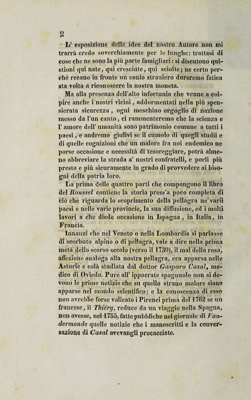 L’ esposizione deïîc idee del nost.ro Autore non tnî trarrà credo soverchiamente per le lunghe: trattasi di cose che ne sono la più parte famigliari : si discutono qui- stioni qui nate, qui cresciute, qui sciolte; ne certo per¬ ché recano in fronte un conio straniero dureremo fatica sta volta a riconoscere la nostra moneta. Ma alla presenza dell’alto infortunio che venne a col- pire anche i nostri vicini, addormentati nella più spen- sierata sicurezza, ogni meschino orgoglio di nazione messo da l’un canto, ci rammenteremo che la scienza e l’amore dell’ umanità sono patrimonio comune a tutti i paesi, e andremo giulivi se il cumolo di quegli studii e di quelle cognizioni che un malore fra noi endemico ne porse occasione e nécessita di tesoreggiare, potrà alme- no abbreviare la strada a’ nostri confratelli, e porli più presto e più sicuramente in grado di provvedere ai biso- gni délia patria loro. La prima delle quattro parti che compongono il libro del Roussel contiene la storia press’a poco compléta di iciô che riguarda lo scoprimento délia pellagra ne’varii paesi e nelle varie provincie, la sua diffusione, ed i molti lavori a che diede occasione in ïspagna, in Italia, in Francia. Innanzi che nel Veneto o nella Lomhardia si parlasse di scorbuto alpino o di pellagra, vale a dire nella prima metà delîo scorso secolo (verso il 1730), il mal délia rosa, affezione analoga alla nostra pellagra, era apparsa nelle Asturie e cola studiata dal dottor Gasparo Casai9 me- dico di Oviedo. Pure ail’ ippocrate spagnuolo non si de- vono le prime notizie che su quello strano malore siano apparse nel m'ondo scientifîco; e la conoscenza di esso non avrebhe forse valicato i Pirenei prima del 1762 se un francese, il Thiérxj, reduce da un viaggio nella Spagna, non avesse, nel 1755, fattepubbliche nel giornale di Van- dermonde quelle notizie che i manoscritti e la conver- sazione di Casai ayevangli procacciate.