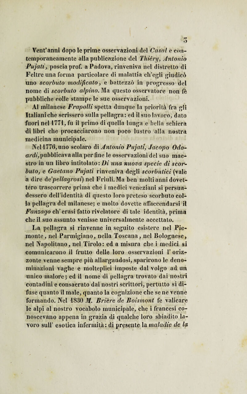 r~j O Vent’anni dopo le prime osservazioni del Casai e con- temporaneamente alla publicazione del Thiértj, Antonio Pujati > posciaprof. a Padova, rinveniva nel distretto di Feltre una forma particolare di malattia eh’egli giudicô uno scorbuto modificato, e battezzô in progresso del nome di scorbuto alpino. Ma questo osservatore non fè pubbliche colle stampe le sue osservazioni. Al milanese Frapolli spetta dunque la priorité fra gli Italianiche scrissero sulla pellagra: ed ilsuolavoro, dato fuori nel 1771, fu il primo di quella lunga e bella schiera di libri che procacciarono non poco lustro alla nostra medicina municipale. Nel 1776, uno scolaro di Antonio Pujati, Jacopo Odo- ardi, pubblicava alla per fine le osservazioni del suo mae¬ stro in un libro intitolato: Di una nuova specie di scor- butOj e Gaetano Pujati rinveniva degli scorbutici (vale a dire de’pellagrosi) nel Friuli.Ma ben moltianni dovet- tero trascorrere prima che i medici veneziani si persua- dessero dell’identità di questo loro preteso scorbuto col¬ la pellagra del milanese; e molto dovette affaccendarsi il Fanzago ch’erasi fatto rivelatore di taie identité, prima che il suo assunto venisse universalmente accettato. La pellagra si rinvenne in seguito esistere nel Pie- monte, nel Parmigiano, nella Toscana, nel Bolognese, nel Napolitano, nel Tirolo: ed a misura che i medici si comunicarono il frutto delle loro osservazioni 1* oriz- zonte venne sempre più allargandosi, sparirono le deno- minazioni vaghe e molteplici imposte dai volgo ad un unico malore; ed il nome di pellagra trovato dai nostri contadini e consacrato dai nostri scrittori, pertutto si di- fuse quanto il male, quanto la cognizione che se ne venne formando. Nel 1830 M. Brière de Boismont fe valicare le alpi al nostro vocabolo municipale, che i francesi co- noscevano appena in grazia di qualche loro sbiadito la- voro sull’ esotica infermità; di présente la maladie de la