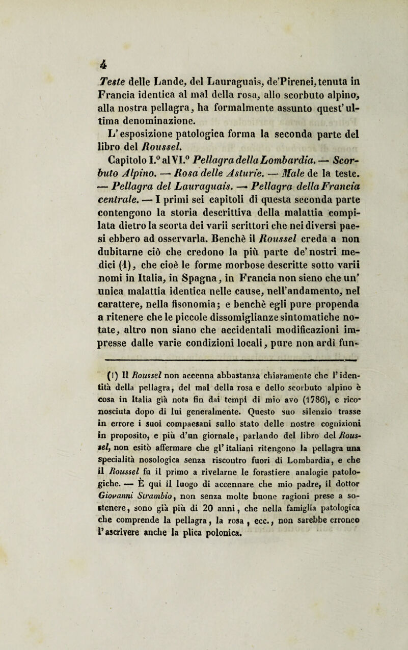 Teste delle Lande, del Lauraguais, de’Pirenei,tenuta in Francia idendca al mal délia rosa, allô scorbuto alpino, alla nostra pellagra, ha formalmente assunto quest’ul- tima denominazione. L’esposizione patologica forma la seconda parte del libro del Roussel. Capitolo I.0alVI.° Peltagra délia Lombardia.— Scor- buto Alpino. — Rosa delle Asturie. —* Male de la teste. — Pellagra del Lauraguais. Pellagra délia Francia centrale. — I primi sei capitoli di questa seconda parte contengono la storia descfittiva délia malattia compi- lata dietro la scorta dei varii scrittori che nei diversi pae- si ebbero ad osservarla. Benchè il Roussel creda a non dubitarne ciô che credono la più parte de’nostri me- dici (1), che cioè le forme morbose descritte sotto varii nomi in Italia, in Spagna, in Francia non sieno che un’ unica malattia identica nelle cause, nell’andamento, nel carattere, nella fisonomia; e benchè egli pure propenda a ritenere che le piccole dissomiglianze sintomatiche no- tate, altro non siano che accidentali modificazioni im¬ presse dalle varie condizioni locali, pure non ardi fun~ (I) Il Roussel non accenna abbastanza chiaramente che l’iden¬ tité délia pellagra, del mal délia rosa e dello scorbuto alpino è cosa in Italia g'tà nota fin dai tempi di mio avo (1786), e rico* nosciuta dopo di lui generalmente. Questo suo silenzio trasse in errore i suoi compaesani sullo stato delle nostre cognizioni in proposito, e più d’un giornale, parlando del libro del sel, non esito affermare che gl’ italiani ritengono la pellagra una specialità nosologica senza riscoutro fuori di Lombardia, e che il Roussel fu il primo a rivelarne le forastiere analogie patoio- giche. — E qui il luogo di accennare che mio padre, il dottor Giovanni Sirambio, non senza moite buone ragioni prese a so- stenere, sono già più di 20 anni, che nella famiglia patologica che comprende la pellagra, la rosa , ecc., non sarebbe erroneo i’ascrivere anche la plica polonica.