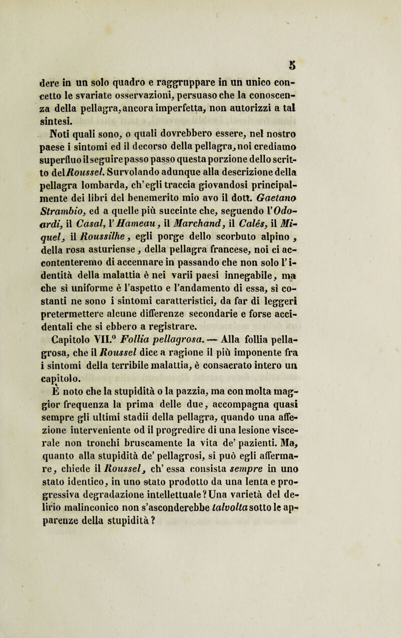 s dere in un solo quadro e raggruppare in un unico con- cetto le svariate osservazioni, persuaso che la conoscen- za délia pellagra, ancoraimperfetta, non autorizzi a tal sintesi. Noti quali sono, o quali dovrebbero essere, nel nostro paese i sintomi ed il decorso délia pellagra, noi crediamo superfluo il seguire passo passo questa porzione dello scrit- to delRoussel. Survolando adunque alla descrizione délia pellagra lombarda, ch’eglitraccia giovandosi principal- mente dei libri del benemerito mio avo il dott. Gaetano Strambio, ed a quelle più succinte che, seguendo 1 ’Odo- ardi, il Casai, F Hameau, il Marchand, il Calés, il Mi¬ quel ^ il Roussilhe, egli porge dello scorbuto alpino , délia rosa asturiense, délia pellagra francese, noi ci ac- contenteremo di accennare in passando che non solo l’i¬ dentité délia malattia è nei varii paesi innegabile, ma che si uniforme è l’aspetto e Fandamento di essa, si co- stanti ne sono i sintomi caratteristici, da far di leggeri pretermettere alcune differenze secondarie e forse acci- dentali che si ebbero a registrare. Capitolo YII.° Follia pellagrosa. — Alla follia pella- grosa, che il Roussel dice a ragione il più imponente fra i sintomi délia terribile malattia, è consacrato intero un capitolo. E noto che la stupidité o la pazzia, ma con molta mag- gior frequenza la prima delle due, accompagna quasi sempre gli ultimi stadii délia pellagra, quando una affe- zione intervenante od il progredire di una lesione viscé¬ rale non tronchi bruscamente la vita de5 pazienti. Ma, quanto alla stupidité de’ pellagrosi, si puô egli afferma- re, chiede il Roussel3 ch’essa consista sempre in uno stato identico, in uno stato prodotto da una lenta e pro- gressiva degradazione intellettuale?Una variété del de- lirio malinconico non s’asconderebbe talvolta sottole ap« parenze délia stupidité ?