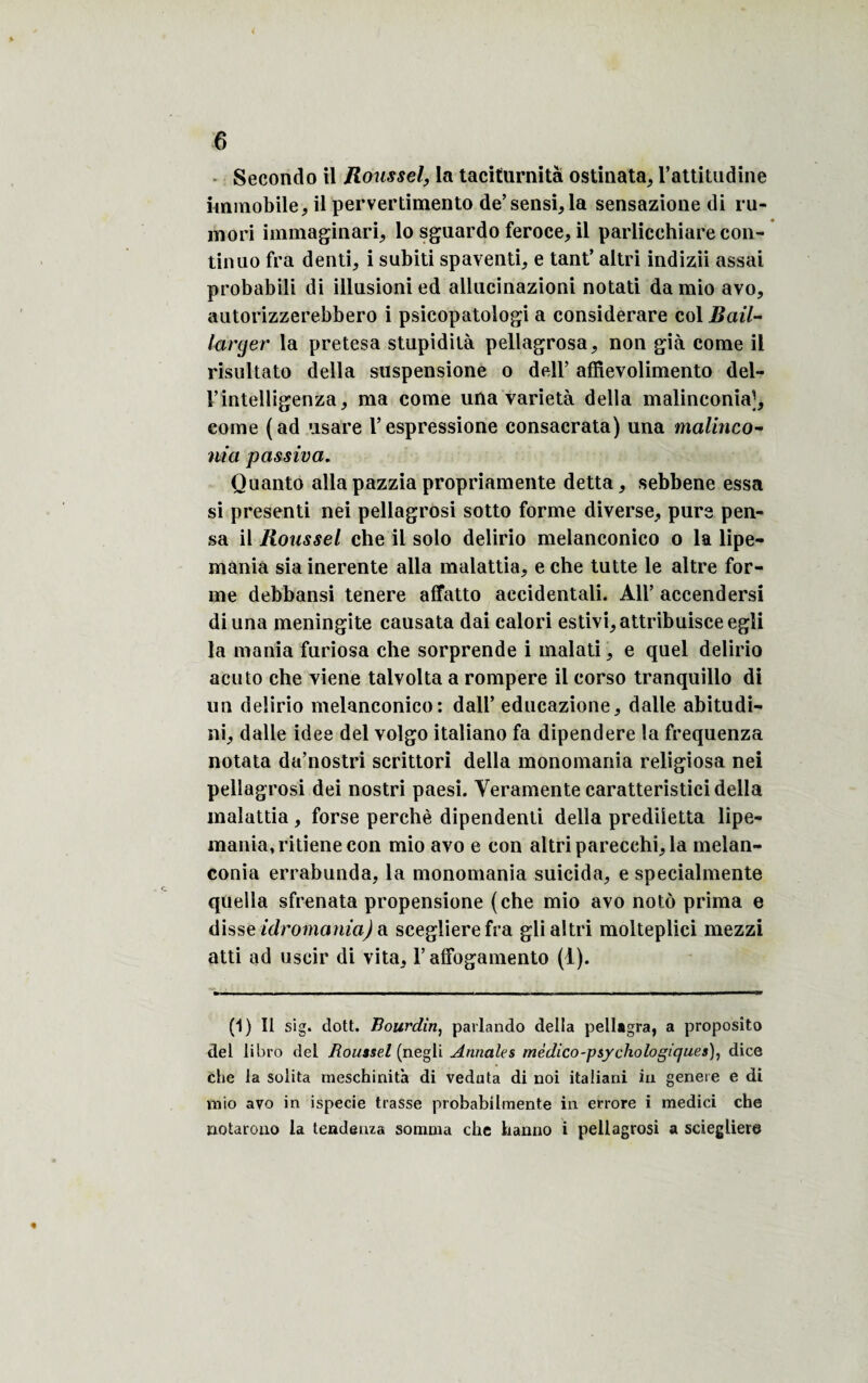 Secondo il Roussella taciturnità ostinata, l’attitudine immobile, il pervertimento de’sensi,la sensazione di ru- mori immaginari, lo sguardo feroce, il parlicchiare con- tinuo fra denti, i subiti spaventi, e tant’ altri indizii assai probabili di illusioni ed allucinazioni notati da mio avo, autorizzerebbero i psicopatoiogi a considerare col Bail- large?' la pretesa stupidità pellagrosa, non già corne il risultato délia suspensione o dell’ affievolimento del- rintelligenza, ma corne una varietà délia malinconia], corne (ad usare Vespressione consacrata) una malinco- nia passiva. Quanto alla pazzia propriamente detta, sebbene essa si presenti nei pellagrosi sotto forme diverse, purs pen¬ sa il Roussel che il solo delirio melanconico o la lipe- mania sia inerente alla malattia, e che lutte le altre for¬ me debbansi tenere affatto aecidentali. AU’ accendersi diuna méningite causata dai calori estivi,attribuisceegli la mania furiosa che sorprende i malati, e quel delirio acuto che viene talvolta a rompere il corso tranquillo di un delirio melanconico: dall’ educazione, dalle abitudi- ni, dalle idee del volgo italiano fa dipendere la frequenza notata da’nostri scrittori délia monomania religiosa nei pellagrosi dei nostri paesi. Veramente caratteristici délia malattia , forse perché dipendenti délia prediietta lipe- mania,ritienecon mio avo e con altri parecehi, la melan- conia errabunda, la monomania suicida, e specialmente quella sfrenata propensione (che mio avo notô prima e disse idromania) a sceglierefra gli altri molteplici mezzi atti ad uscir di vita, l’affogamento (1). (1) Il sig. dott. Bourdin, pavlando délia pellagra, a proposito del libro del Roussel (negli Annales médico-psychologiques), dice che la solita rneschinità di veduta di noi italiani iu généré e di mio avo in ispecie trasse probabibnente in errore i medici che notarono la tendeuza somma che hanno i pellagrosi a sciegliere