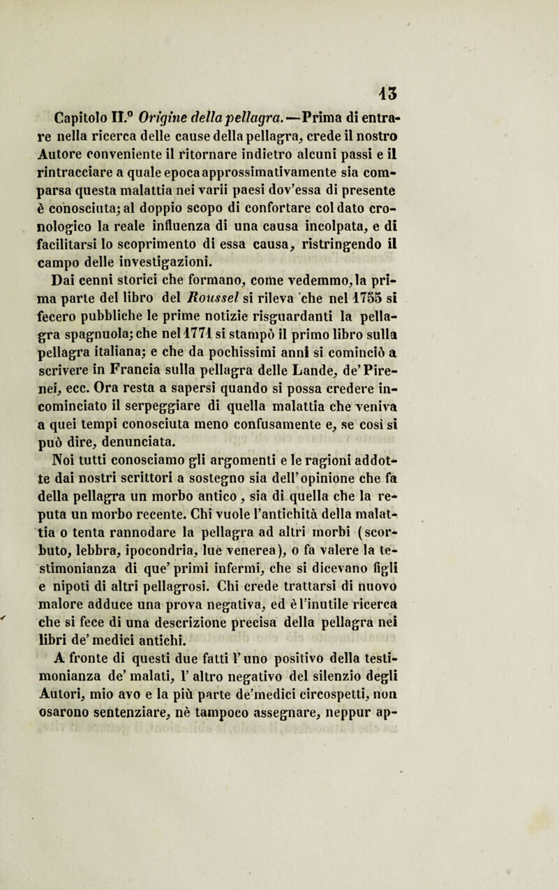 Capitolo II.0 Origine délia pellagra.—Prima di entra¬ re nella ricerca delle cause délia pellagra, crede il nostro Autore eonveniente il ritornare indietro alcuni passi e il rintracciare a quale epocaapprossimativamente sia com- parsa questa malattia nei varii paesi dov’essa di présente è conosciuta; al doppio scopo di confortare coldato cro- nologico la reale influenza di una causa incolpata, e di facilitarsi lo scoprimento di essa causa, ristringendo il eampo delle investigazioni. Dai cenni storici che formano, corne vedemmo,la pri¬ ma parte del libro del Roussel si rileva che nel 1755 si fecero pubbliche le prime notizie risguardanti la pella¬ gra spagnuola; che nel 4771 si stampô il primo libro sulla pellagra italiana; e che da pochissimi anni si comincio a scrivere in Francia sulla pellagra delle Lande, de’Pire- nei, ecc. Ora resta a sapersi quando si possa credere in- cominciato il serpeggiare di quella malattia che veniva a quei tempi conosciuta meno confusamente e, se cosi si puô dire, denunciata. Noi tutti conosciamo gli argomenti e le ragioni addot- te dai nostri scrittori a sostegno sia deU’opinione che fa délia pellagra un morbo antico, sia di quella che la re- puta un morbo recente. Chi vuole l’antîchità délia malat¬ tia o tenta rannodare la pellagra ad altri inorbi (scor* buto, lebbra, ipocondria, lue venerea), o fa valere la te- stimonianza di que’ primi infermi, che si dicevano fîgli e nipoti di altri pellagrosi. Chi crede trattarsi di nuovo malore adduce una prova negativa, ed è l’inutile ricerca che si fece di una descrizione précisa délia pellagra nei libri de’ medici antichi. A fronte di questi due fatti l’uno positivo délia testi- monianza de’ malati, 1’ altro negativo del silenzio degli Autori, mio ayo e la più parte de’medici circospetti, non osarono sentenziare, nè tampoco assegnare, neppur ap-