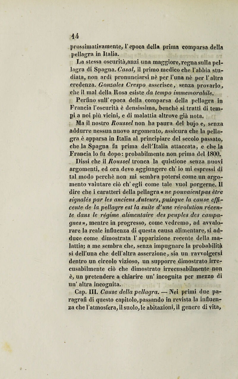 prossimatiyamente, l’epoca délia prima comparsa délia pellagra in Italia. La stessa oscurità,anzi una maggiore, régna sulla pel- îagra di Spagna. Casai, il primo medico ehe l’abbia stu- diata, non ardi pronunciarsi nè per l’una nè per l’altra credenza. Gonzales Crespo asserisce, senza provarlo, die il mal délia Rosa esiste cia tempo immemorabile. Perflno sull’epoca délia comparsa délia pellagra in Francia l’oscurità è densissima, benchè si tratti di tem- pi a noi più vicini, e di malatlia altroye già nota. Ma il nostro Roussel non ha paura del bujo e, senza addurre nessunnuoyo argomento, assicura che la pella¬ gra è apparsa in Italia al principiare del secolo passato, che la Spagna fa prima delFItalia attaccata, e che la Francia lo fu dopo: probabilmente non prima del 4800. Dissi che il Roussel tronca la quistione senza nuovi argomenti, ed ora devo aggiungere ch’ io mi espressi di tal modo perché non mi sembra potersi corne un argo- meiito valu tare cio ch’ egli corne taie vuol porgerne. Il dire che i caratteri délia pellagra» ne pouvaientpas être signalés par les anciens Auteurs, puisque la cause effi- cente de la pellagre est la suite dJune révolution récen¬ te dans le régime alimentaire des peuples des campa¬ gnes », mentre in progresse, corne yedremo, ad avvalo- rare la reale influenza di questa causa alimentare, si ad- duee corne dimostrata 1’ apparizione recente délia ma- lattia; a me sembra che, senza impugnare la probabilità si dell’una che dell’altra asserzione, sia un ravvolgersi dentro un circolo yizioso, un supporre dimostrato irre- cusabilmente cio che dimostrato irrecusabilmente non è, un pretendere a chiarire un’ incognita per mezzo di un’ altra incognita. Cap. III. Cause délia pellagra. — Nei primi due pa- ragrafi di questo capitolo,passando in revista la influen¬ za che l’atmosfera,ilsuolo,le abitazioni,il genere di yita.