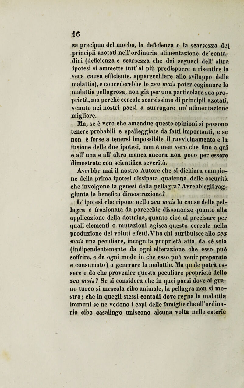 sa precipua del morbo, la deficienza o la scarsezza del principii azotati neli’ordinaria alimentazione de’conta- dini (deficienza e scarsezza che dai seguaci deir altra ipotesi si ammette tutt’ al più predisporre a risentire la vera causa efficiente, apparecchiare allô sviluppo délia malattia), e concederebbe lo zea mais poter cagionare la malattia pellagrosa, non gié per una particolare sua pro¬ priété, ma perché cereale scarsissimo di principii azotati, venuto nei nostri paesi a surrogare un’ alimentazione migliore. Ma, se è vero che amendue queste opinioni si possono tenere probabili e spalleggiate da fatti importanti, e se non è forse a tenersi impossibile il ravvicinamento e la fusione delle due ipotesi, non è men vero che fino a qui e ail’una e ail’ altra manca ancora non poco per essere dimostrate con scientifiea sévérité. Avrebbe mai il nostro Autore che si dichiara campio- ne délia prima ipotesi dissipata qualeuna delle oscurità che involgono la genesi délia pellagra? Avrebb’egli rag- giunta la benefica dimostrazione? L’ipotesi che ripone nello zea mais la causa délia pel¬ lagra è frazionata da parecchie dissonanze quanto alla applicazione délia dottrina, quanto cioè al precisare per quali elementi o mutazioni agisca questo cereale nella produzione dei voluti effetti.V’ha chi attribuisce allô zea mais una peculiare, incognita propriété atta da sè sola (indipendentemente da ogni alterazione che esso puô soffrire, e da ogni modo in che esso puô venir preparato e consumato ) a generare la malattia. Ma quale potré es¬ sere e da che provenire questa peculiare propriété dello zea mais ? Se si considéra che in quei paesi dove al gra- no turco si mescola cibo animale, la pellagra non si mo- stra; che in quegli stessi contadi dove régna la malattia immuni se ne vedono i capi delle famiglie che all’ordina- rio cibo casalingo uniscono alcuna volta nelle osterie