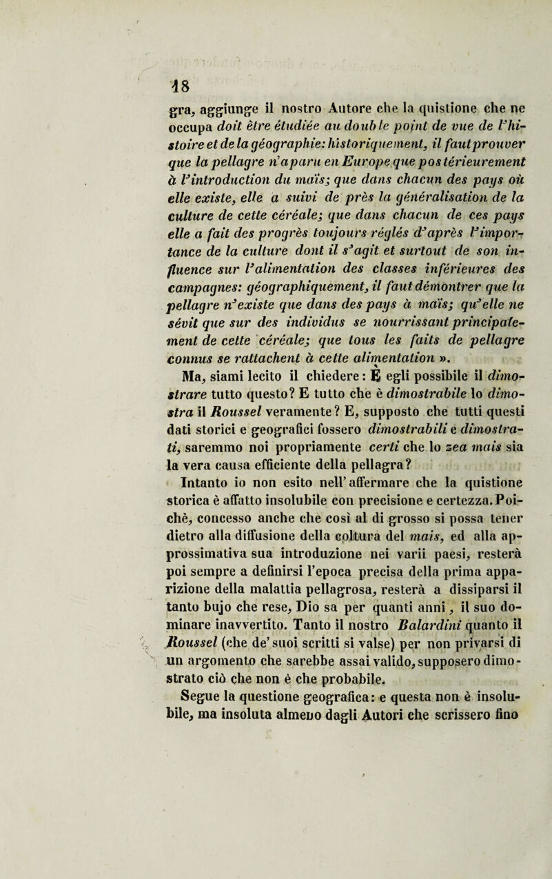 gra, aggiunge il nostro Autore che la quistione che ne occupa doit être étudiée au double point de vue de lJhi¬ stoire et de la géographie: historiquement, il faut prouver que la pellagre n’aparu en Europe que postérieurement à Vintroduction du mais; que dans chacun des pays où elle existe, elle a suivi de près la généralisation de la culture de cette céréale; que dans chacun de ces pays elle a fait des progrès toujours réglés d’après l’impor¬ tance de la culture dont il s’agit et surtout de son in¬ fluence sur l’alimentation des classes inférieures des campagnes: géographiquement, il faut démontrer que la pellagre n’existe que dans des pays à mais; qu’elle ne sévit que sur des individus se nourrissant principale¬ ment de celte céréale; que tous les faits de pellagre connus se rattachent à cette alimentation ». Ma^ siami lecito il chiedere : È egli possibile il dimo- slrare tutto questo? E tutto che è climostrabile lo dimo- stra il Roussel veramente? E, supposto che tutti questi dati storici e geografici fossero dimostrabili e dimostra- ti, saremmo noi propriamente certi che lo zea mais sia la vera causa efficiente délia pellagra? Intanto io non esito nell’ affermare che la quistione storica è affatto insolubile con precisione e certezza.Poi- chèj concesso anche che cosi al di grosso si possa tener dietro alla diffusione délia coltura del mais, ed alla ap- prossimativa sua introduzione nei varii paesi, restera poi sempre a defiuirsi l’epoca précisa délia prima appa- rizione délia malattia pellagrosa^ restera a dissiparsi il tanto bujo che rese, Dio sa per quanti anni, il suo do- minare inavvertito. Tanto il nostro Balardini quanto il Roussel (che de’suoi scritti si valse) per non privarsi di un argomento che sarebbe assai valido,supposerodimo- strato cio che non è che probabil e. Segue la questione geografica : e questa non è insolu- bile, ma insoluta almeno dagli Autori che scrissero fino