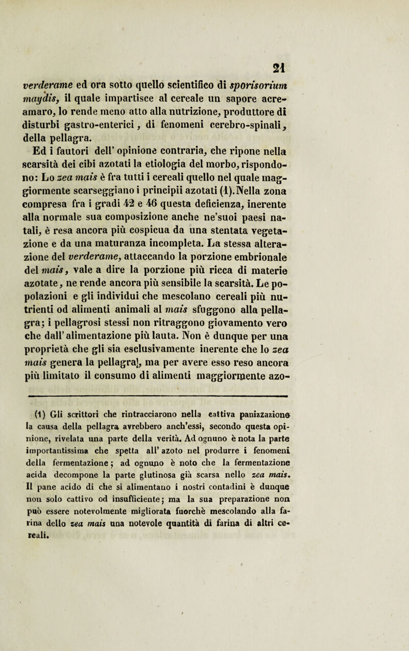 verderame ed ora sotto quello scientifîco di sporisorium maydis, il quale impartisce al cereale un sapore acre- amaro, lo rende meno atto alla nutrizione, produttore dî disturbi gastro-enterici, di fenomeni cerebro-spinali, délia pellagra. Ed i fautori dell’ opinione contraria, che ripone nella scarsità dei cibi azotati la etiologia del morbo,rispondo- no: Lo zea mais è fra tutti i cereali quello nel quale mag- giormente scarseggiano i principii azotati (1). Nella zona compresa fra i gradi 42 e 46 questa deficienza, inerente alla normale sua composizione anche ne’suoi paesi na- tali, è resa ancora più cospicua da una stentata vegeta- zione e da una maturanza incompleta. La stessa altera- zione del verderame, attaccando la porzione embrionale del mais, vale a dire la porzione più ricca di materie azotate, ne rende ancora più sensibile la scarsità. Le po- polazioni e gli individui che mescolano cereali più nu- trienti od aliinenti animali al mais sfuggono alla pella¬ gra; i pellagrosi stessi non ritraggono giovamento vero che daU’alimentazione piùlauta. Non è dunque per una propriété che gli sia esclusivamente inerente che lo zea mais généra la pellagra], ma per avéré esso reso ancora più limitato il consumo di alimenti maggiormente azo- (1) Gli scrittori che rintracciarono nella cattiva panizzazione la causa délia pellagra avrebbero anch’essi, secondo questa opi¬ nione, rivelata una parte délia verità. Ad ognuno è nota la parte importantissima che spetta ail’ azoto nel produrre i fenomeni délia fermentazione ; ad ognuno è noto che la fermentazione acida decompone la parte glutinosa già scarsa nello zea mais. Il pane acido di che si alimentano i nostri contadini è dunque non solo cattivo od insufficiente ; ma la sua preparazione non puo essere notevolmente migliorata fuorchè mescolando alla fa¬ rina dello zea mais una notevole quantità di farina di altri ce¬ reali.