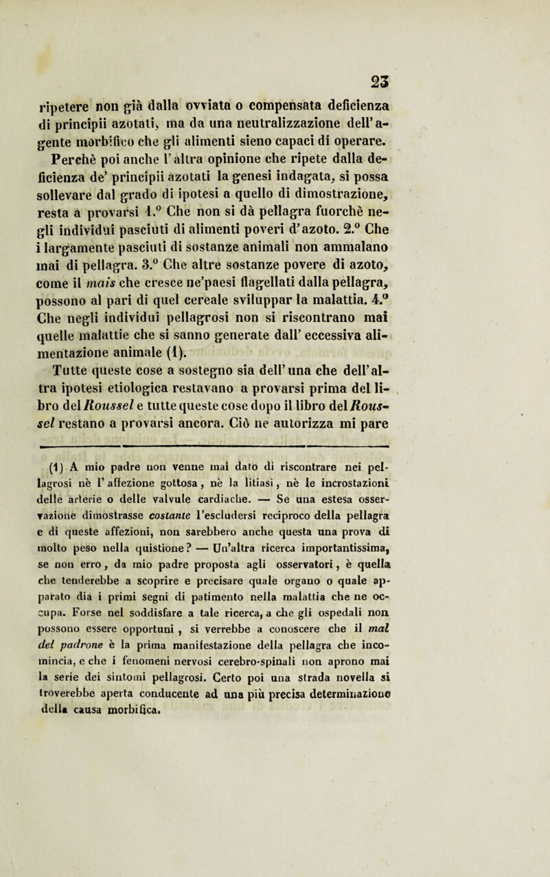 ripetere non già dalla ovviata o compensata deficienza di principii azotati> ma da una neutralizzazione dell’a- gente morbifico che gli alimenti sieno capaci di operare. Perché poi anche Y altra opinione che ripete dalla de¬ ficienza de’ principii azotati la genesi indagata, si possa sollevare dal grado di ipotesi a quello di dimostrazione, resta a provarsi l.° Che non si dà pellagra fuorchè ne- gli individui pasciuti di alimenti poveri d’azoto. 2.° Che i largamente pasciuti di sostanze animali non ammalano mai di pellagra. 3.° Che altre sostanze povere di azoto, corne il niais che cresee ne’paesi flagellati dalla pellagra, possono al pari di quel cereale sviluppar la malattia. 4.° Che negli individui pellagrosi non si riscontrano mai quelle malattie che si sanno generate dall’ eccessiva ali- mentazione animale (1). Tutte queste cose a sostegno sia dell’una che dell’al¬ tra ipotesi etiologica restavano a provarsi prima del li- bro del Roussel e tutte queste cose dopo il libro del Rous¬ sel restano a provarsi ancora. Cio ne autorizza mi pare (1) A mio padre non venue mai dato di riscontrare nei pel¬ lagrosi ne 1’ affezione gottosa, ne la litiasi, ne le incrostazioni delle arterie o delle valvule cardiache. — Se una estesa osser- yazione dimostrasse costante l’escludersi reeiproco délia pellagra e di queste affezioni, non sarebbero anche questa una prova di molto peso nella quistione ? — Un’altra ricerca importantissima, se non erro, da mio padre proposta agli osservatori, è quella che tenderebbe a scoprire e precisare quale organo o quale ap- parato dia i primi segni di patimento nella malattia che ne oc¬ cupa. Forse nel soddisfare a taie ricerca, a che gli ospedali non possono essere opportuni , si verrebbe a conoscere che il mal del padrone è la prima manifestazione délia pellagra che inco- mincia, e che i fenorneni nervosi cerebro-spinali non aprono mai la sérié dei sintomi pellagrosi. Certo poi una strada novella si troverebbe apei ta conducente ad una piit précisa determinazione délia causa morbifica.