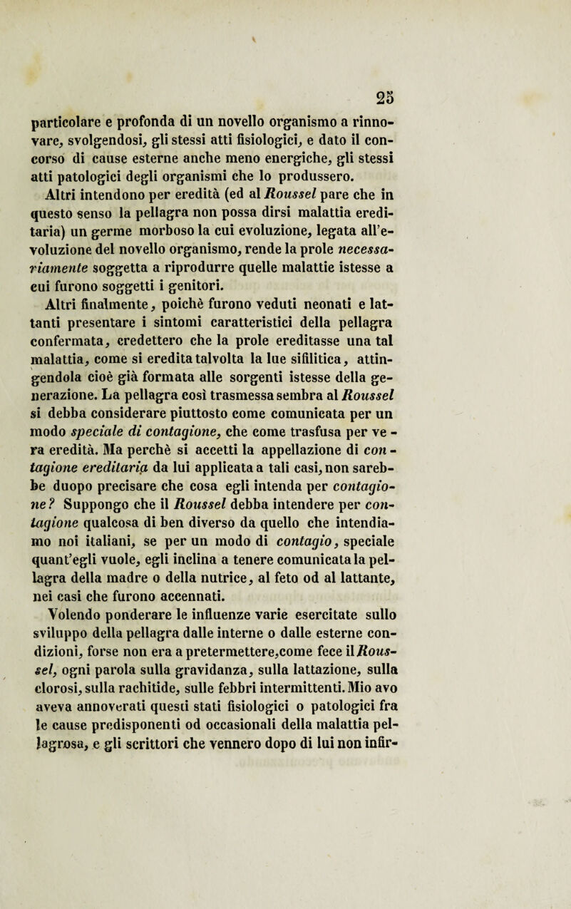 particolare e profonda di un novello organismo a rinno- vare, svolgendosi, gli stessi atti fisiologici, e dato il con- corso di cause esterne anche meno energiehe, gli stessi atti patologici degli organismi che lo produssero. Altri intendono per eredità (ed al Roussel pare che in questo senso la pellagra non possa dirsi malattia eredi- taria) un germe morboso la cui evoluzione, legata all’e- voluzione del novello organismo, rende la proie necessa- riamente soggetta a riprodurre quelle malattie istesse a cui furono soggetti i genitori. Altri finalmente * poichè furono veduti neonati e lat- tanti presentare i sintomi caratteristici délia pellagra confermata, credettero che la proie ereditasse una tal malattia, corne si ereditatalvolta la lue sifilitica, attin- gendola cioè già formata aile sorgenti istesse délia ge- uerazione. La pellagra cosi trasmessasembra al Roussel si debba considerare piuttosto corne comunicata per un modo spéciale di contagione, che corne trasfusa per ve - ra eredità. Ma perché si accetti la appellazione di con - tagione ereditaria da lui applicata a tali casi, non sareb- be duopo precisare che cosa egli intenda per contagio¬ ne? Suppongo che il Roussel debba intendere per con¬ tagione qualcosa di ben diverso da quello che intendia- mo noi italiani, se per un modo di contagio, spéciale quant’egli vuole, egli inclina a tenere comunicata la pel¬ lagra délia madré o délia nutrice, al feto od al lattante, nei casi che furono accennati. Volendo ponderare le influenze varie esercitate sullo sviluppo délia pellagra dalle interne o dalle esterne con- dizioni, forse non era a pretermettere,come fece iljRows- sel, ogni parola sulla gravidanza, sulla lattazione, sulla clorosi, sulla rachitide, sulle febbri intermittenti. Mio avo aveva annoverati questi stati fisiologici o patologici fra le cause predisponenti od occasionali délia malattia pel- lagrosu, e gli scrittori che vennero dopo di lui non infir-