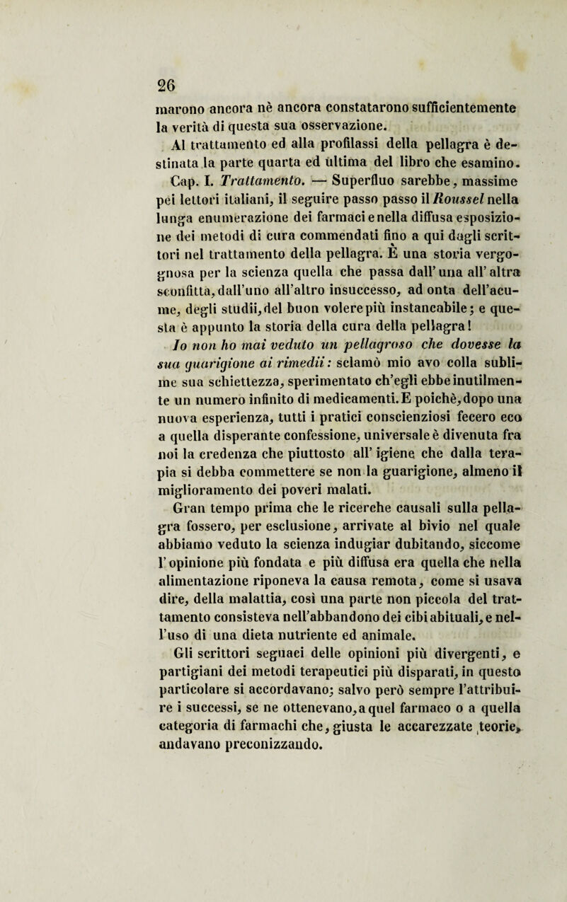 marono ancora nè ancora constatarono sufficientemente la verità di questa sua osservazione. Al trattamento ed alla profilassi délia pellagra è de- stinata la parte quarta ed ültima del libro che esamino. Cap. I. Trattamento. — Superfluo sarebbe, massime pei lettori italiani, il seguire passa passo il Roussel nella lunga enumerazione dei farrnaci e nella diffusa esposizio- ne dei metodi di cura commendati fino a qui dagli scrit- tori nel trattamento délia pellagra. È una storia vergo- gnosa per la scienza quella che passa dall’ una ail* altra sconfitta,dairuno all’altro insuccesso, ad onta dell’acu- me. degli studii,del buon volerepiù instancabile; e que¬ sta è appunto la storia délia cura délia pellagra! Io non ho mai vedato un pellagroso che dovesse la sua guarigione ai rimedii : sclamô mio avo colla subli¬ me sua schiettezza, sperimentato ch’egli ebbeinutilmen- te un numéro infinito di medicamenti.E poichè,dopo una nuova esperienza, tutti i pratici conscienziosi fecero eco a quella disperante confessione, universale è divenuta fra noi la credenza che piuttosto ail’ igiene che dalla tera- pia si debba commettere se non la guarigione, almeno il miglioramento dei poveri malati. Gran tempo prima che le ricerche causali sulîa pella¬ gra fossero, per esclusione, arrivate al bivio nel quale abbiamo veduto la scienza indugiar dubitando, siccome l’opinione più fondata e più diffusa era quella che nella alimentazione riponeva la causa remota , corne si usava dire, délia malattia, cosi una parte non piccola del trat¬ tamento consisteva nell’abbandono dei cibiabituali,e nel- l’uso di una dieta nutriente ed animale. Gli scrittori seguaci delle opinioni più divergenti, e partigiani dei metodi terapeutici più disparati, in questo particolare si accordavano; salvo perô sempre l’attribui- re i suecessi, se ne ottenevano,aquel farmaco o a quella categoria di farmachi che,giusta le accarezzate teorie> andavano preconizzaudo.