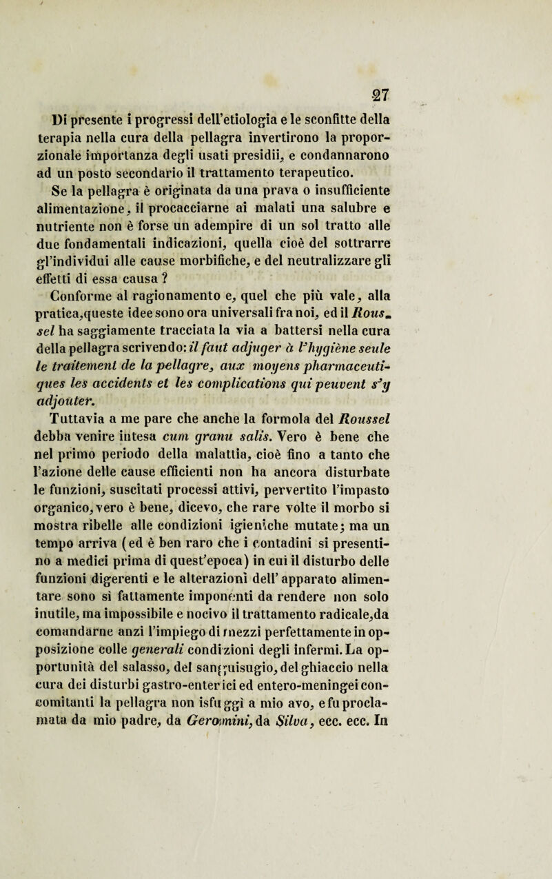 / 27 Di présente i progressi deli’etiologia e le sconfitte délia terapia nella cura délia pellagra invertirono la propor- zionale importanza degli usati presidii, e condannarono ad un posto secondario il trattamento terapeutico. Se la pellagra è originata da una prava o insufficiente alimentazione, il procacciarne ai malati una salubre e nutriente non è forse un adeinpire di un sol tratto aile due fondamentali indicazioni, quella cioè del sottrarre gl’individui aile cause morbifiche, e del neutralizzare gli effetti di essa causa ? Conforme al ragionamento e, quel che più vale, alla pratiea,queste ideesonoora universali fra noi, edil Rousm sel ha saggiamente tracciata la via a battersi nella cura délia pellagra scrivendo: il faut adjuger à Vhygiène seule le traitement de la pellagre, aux moyens pharmaceuti¬ ques les accidents et les complications qui peuvent sJy adjouter. Tuttavia a me pare che anche la formola del Roussel debba venire intesa cum granu salis. Yero è bene che nel primo periodo délia malattia, cioè fino a tanto che l’azione delle cause efficienti non ha ancora disturbate le funzionvsuscitati processi attivi, pervertito l’impasto organico, vero è bene, dicevo, che rare volte il morbo si mostra ribelle aile condizioni igieniche mutate; ma un tempo arriva (ed è ben raro che i contadini si presenti- no a medici prima di quest’epoca) in cui il disturbo delle funzioni digerenti e le alterazioni dell’ apparato alimen- tare sono si fattamente imponenti da rendere non solo inutile, ma impossibile e nocivo il trattamento radicale,da comandarne anzi l’impiegodirnezzi perfettamente in op- posizione colle generali condi zioni degli infermi. La op¬ portunité del salasso, del san^uisugio, delghiaccio nella cura dei disturbi gastro-entericied entero-meningeicon- comitanti la pellagra non isfuggi a mio avo, efuprocla- mata da mio padre, da Geromini,da Silva, ecc. ecc. In