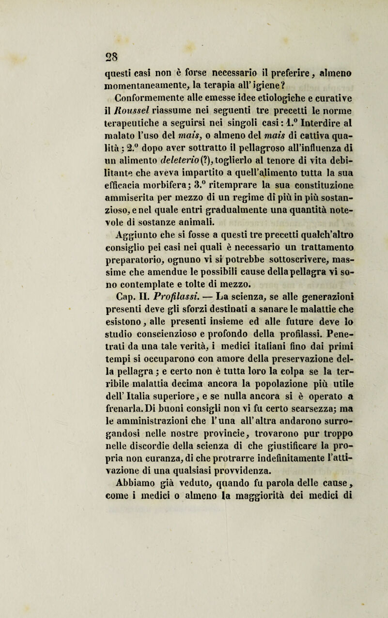 questi casi non è forse necessario il preferire, almeno momentaneamente, la terapia all’igiene? Conformemente aile emesse idee etiologiche e curative il Roussel riassume nei seguenti tre precetti le norme terapeutiche a seguirsi nei singoli casi:l.° Interdire al malato l’uso del mais, o almeno del mais di cattiva qua¬ lité ; 2.° dopo aver sottratto il pellagroso aU’influenza di un alimento deleterio (?), toglierlo al tenore di vita débi¬ litante che aveva impartito a queU’alimento tutta la sua efficacia morbifera; 3.° ritemprare la sua constituzione ammiserita per mezzo di un régime di più in più sostan- zioso^enel quale entri gradualmente una quantité note- voie di sostanze animali. Àggiunto che si fosse a questi tre precetti qualch’altro consiglio pei casi nei quali è necessario un trattamento preparatorio, ognuno vi si potrebbe sottoscrivere, mas- sime che amendue le possibili cause délia pellagra vi so¬ no contemplate e tolte di mezzo. Cap. II. Profilassi. — La scienza, se aile generazioni presenti deve gli sforzi destinati a sanare le malattie che esistono, aile presenti insieme ed aile future deve lo studio conscienzioso e profondo délia profilassi. Pene- trati da una taie vérité^ i medici italiani fino dai primi tempi si occuparono con amore délia preservazione dél¬ ia pellagra ; e certo non è tutta loro la colpa se la ter- ribile malattia décima ancora la popolazione più utile dell’ Italia superiore* e se nulla ancora si è operato a frenarla.Di buoni consigli non vi fu certo scarsezza; ma le amministrazioni che T una all’altra andarono surro- gandosi nelle nostre proyincie, trovarono pur troppo nelle discordie délia scienza di che giustificare la pro¬ pria non curanza, di che protrarre indefinitamente l’atti- vazione di una qualsiasi provvidenza. Abbiamo gié veduto, quando fu parola delle cause , corne i medici o almeno la maggiorità dei medici di