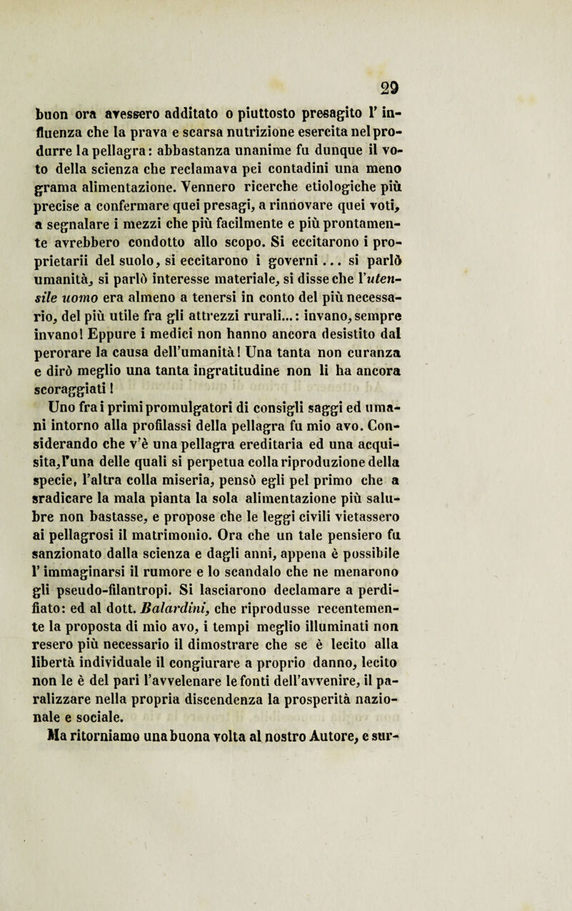 buon ora aressero additato o piuttosto presagito T in- fluenza che la prava e scarsa nutrizione esercita nelpro- durre la pellagra: abbastanza unanime fu dunque il vo- to délia scienza che reclamava pei contadini una meno grama alimentazione. Yennero rieercbe etiologiche più précisé a confermare quei presagi, a rinnovare quei voti, a segnalare i mezzi che più facilmente e più prontamen- te avrebbero condotto allô scopo. Si eccitarono i pro- prietarii del suolo, si eccitarono i governi... si parlô umanità, si parlû interesse materiale, si disse che Yuten- sile uomo era almeno a tenersi in conto del più necessa- rio, del più utile fra gli attrezzi rurali... : invano, sempre invanol Eppure i medici non hanno ancora desistito dal perorare la causa dell’umanità! Una tanta non curanza e dirô meglio una tanta ingratitudine non li ha ancora scoraggiati 1 Uno frai primipromulgatori di consigli saggi ed uma- ni intorno alla profilassi délia pellagra fu mio avo. Con- siderando che vJè una pellagra ereditaria ed una acqui- sita^Tuna delle quali si perpétua colla riproduzione délia specie, l’altra colla miseria, pensô egli pel primo che a sradicare la mala pianta la sola alimentazione più salu¬ bre non bastasse, e propose che le leggi civili vietassero ai pellagrosi il matrimonio. Ora che un taie pensiero fu sanzionato dalla scienza e dagli anni, appena è possibile V immaginarsi il rumore e lo scandalo che ne menarono gli pseudo-filantropi. Si lasciarono declamare a perdi- fiato: ed al dott. Balardini, che riprodusse recentemen- te la proposta di mio avo, i tempi meglio illuminati non resero più necessario il dimostrare che se è lecito alla libertà individuale il congiurare a proprio danno, lecito non le è del pari l’avvelenare le fonti dell’avvenire, il pa- ralizzare nella propria discendenza la prosperità nazio- nale e sociale. Ma ritorniamo unabuona yolta al nostro Àutore, e sur-