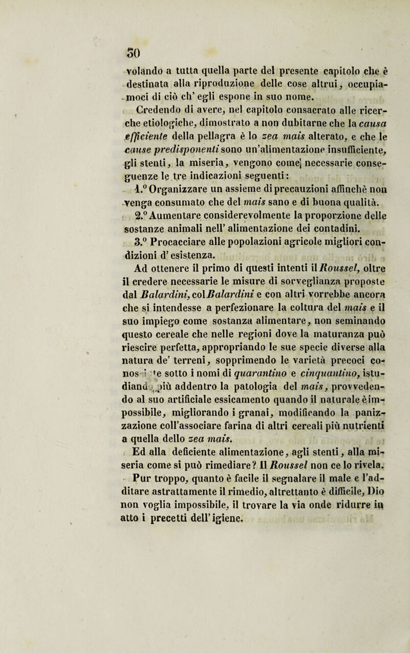 volando a tutta qaella parte del présente capitolo che è destinata alla riproduzione delle cose altrui, occupia- moci di cio ch’ egli espone in suo nome. Credendo di avéré, nel capitolo consacrato aile ricer- che etiologiche, dimostrato a non dubitarne che la causa efficiente délia pellagra è lo zea mais alterato, e che le cause predisponenti sono un’alimentazione insufïiciente, gli stenti, la miseria, vengono corne] necessarie conse- guenze le tre indicazioni seguenti: 1. ° Organizzare un assieme diprecauzioni affinchè non yenga consumato che del mais sano e di buona qualité. 2. ° Aumentare considerevolmente la proporzione delle sostanze animali nell’ alimentazione dei contadini. 3. ° Procacciare aile popolazioni agricole migliori con- dizioni d5 esistenza. Ad ottenere il primo di questi intenti il Roussel, oltre il credere necessarie le misure di sorveglianza proposte dal Balardini, colBalardini e con altri vorrebbe ancora che si intendesse a perfezionare la coltura del mais e il suo impiego corne sostanza alimentare, non seminando questo cereale che nelle regioni dove la maturanza puô riescire perfetta, appropriando le sue specie diverse alla natura de’ terreni, sopprimendo le variété precoci co¬ nos i fe sotto i nomi di quarantino e cinquantino, istu- diand jiù addentro la patologia del mais, provveden- do al suo artificiale essicamento quando il naturaleèim- possibile, migliorando i granai, modifîcando la paniz- zazione coll’associare farina di altri cereali più nutrienti a quella dello zea mais. Ed alla déficiente alimentazione, agli stenti, alla mi~ seria corne si puô rimediare? Il Roussel non ce lo rivela. Pur troppo, quanto è facile il segnalare il male e l’ad- ditare astrattamente il rimedio, altrettanto è difficile, Dio non voglia impossibile, il troyare la via onde ridurre in atto i precetti dell’igiene.