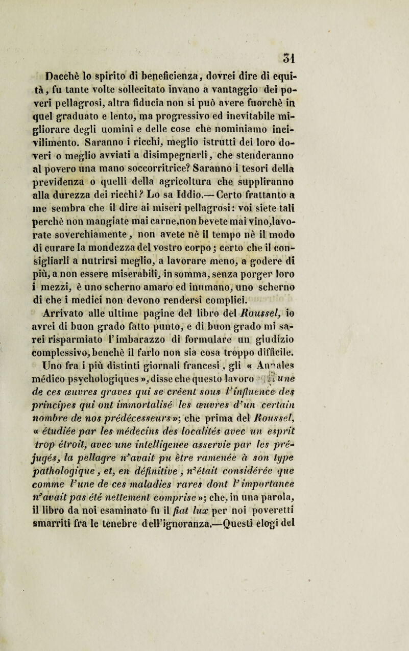 Dacchè lo spirito di beneficienza, dovrei dire di equi- tà, fu tante volte sollecitato invano a vantaggio dei po- veri pellagrosi, altra fiducia non si pué avéré fuorchè in quel graduato e lento, ma progressive ed inevitabile mi- gliorare degli uomini e delîe cose elle nominiamo inci- vilimento. Saranno i ricchi, meglio istrutti dei loro do¬ yen o meglio avviati a disimpegnarli, che stenderanno al povero una mano soccorritrice? Saranno i tesori délia previdenza o quelli délia agricoltura che suppliranno alla durezza dei ricchi? Lo sa Iddio.— Certo frattanto a me sembra che il dire ai miseri pellagrosi: voi siete tali perché non mangiate mai carne,non bevete mai vino,lavo- rate soverchiamente, non avete né il tempo nè il modo di curare la mondezza dei vostro corpo ; certo che il con- sigliarli a nutrirsi meglio, a lavorare meno, a godere di più, a non essere miserabili, in somma, senza porger loro i mezzi, è uno scherno amaro ed inumano, uno scherno di che i medici non devono rendersi complici. Arrivato aile ultime pagine dei libro dei Roussel, io avrei di buon grado fatto punto, e di buon grado mi sa- rei risparmiato l’imbarazzo di formulare un giudizio complessivo,benchè il farlo non sia cosa troppo difficile. Uno fra i più distinti giornali francesi, gii « Annales médico psychologiques», disse che questo lavoro fi une de ces œuvres graves qui se créent sous l’influence des principes qui ont immortalisé les œuvres d’un certain nombre de nos prédécesseurs»', che prima dei Roussel, « étudiée par les médecins des localités avec un esprit trop étroit, avec une intelligence asservie par les pré¬ jugés, la pellagre nJavait pu être ramenée à son type pathologique, et, en définitive , n’était considérée que comme l’une de ces maladies rares dont l’importance n’avait pas été nettement comprise »; che, in una paroîa, il libro da noi esaminato fu il fiat lux per noi poveretti smarriti fra le tenebre delFignoranza.—Questi elogidel