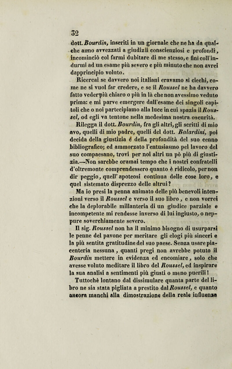 dott.Bourdin, inseriti in un giornale che ne ha da qüaî- ehe anno avvezzati a giudizii conscienziosi e profondi, incominciô col farmi dubitare di me stesso^e finicoll’in- durmi ad un esame più severo e più minuto che non avrei dapprincipio voluto. Ricercai se davvero noi italiani eravamo si ciechi, co¬ rne ne si vuol far credere, e se il Roussel ne ha davvero fatto vederpiù chiaro o più in là che non avessimo veduto prima: e mi parve emergere dall’esame dei singoli capi- toli che o noi partecipiamo alla luce in cui spazia \\ Rous¬ sel, od egli va tentone nella medesima nostra oscurità. Rilegga il dott. Bourdin, fra gli altri^gli scritti di mio avo, quelli di mio padre, quelli del dott. Ralardini, poi décida délia giustizia é délia profondità del suo cenno bibliografico; ed ammorzato l’entusiasmo pel lavoro del suo compaesanoj trovi per noi altri un pô più di giusti- zia.—Non sarebbe oramai tempo che i nostri confratelli d’oltremonte comprendessero quanto è ridicolo, per non dir peggio, quell’apoteosi continua delle cose loro, e quel sistemato disprezzo delle altrui? Ma io presi la penna animato delle più benevoli inten- zioni verso il Roussel e verso il suo libro, e non vorrei che la deplorabile millanteria di un giudice parziale e incompetente mi rendesse inverso di lui ingiusto, o nep- pure soverchiamente severo. Il sig. Roussel non ha il minimo bisogno di usurparsi le penne del pavone per meritare gli elogi più sinceri e la più sentita gratitudine del suo paese. Senza usarepia- centeria nessuna, quanti pregi non avrebbe potuto il Bourdin mettere in evidenza ed encomiare , solo che avesse voluto meditare il libro del Roussel, ed inspirare la sua analisi a sentimenti più giusti o meno puerili 1 Tuttochè lontano dal dissimulare quanta parte del li¬ bro ne sia stata pigliata a prestito dal Roussel, e quanto ancora manchi alla dimostrazione délia reale influença