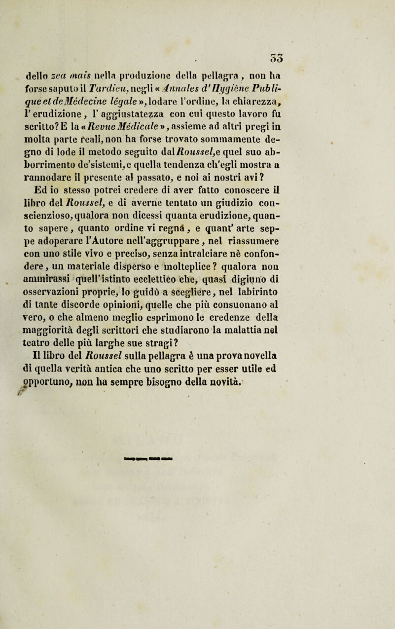 dello zea mais nella produzione délia pellagra , non ha forse saputo il Tardieu, negli « Annales dJHygiène Publi¬ que et de Médecine légale t»f lodare l’ordine, la cliiarezza, T erudizione , 1’ aggiustatezza con cui qnesto lavoro fu scritto?E la«Revue Médicale », assieme ad altri pregi in molta parte reali, non ha forse trovato sommamente de- gno di Iode il metodo seguito dalRoussel,e quel suo ab- borrimento de’sistemi,e qaella tendenza ch'egli mostra a rannodare il présente al passato, e noi ai nostri avi? Ed io stesso potrei credere di aver fatto conoscere il libro del Roussel, e di averne tentato un giudizio con- scienzioso,qualora non dicessi quanta erudizione, quan- to sapere , quanto ordine vi regnâ, e quant' arte sep- pe adoperare l'Autore neU’aggriippare, nel riassumere con uno stile vivo e preciso, senzaintralciare nè confon- dere, un inateriale disperso e molteplice? qualora non ammirassi queU’istinto ecclettico che, quasi digiuno di osservazioni proprie, lo guidô a scegliere, nel labirinto di tante discorde opinioni, quelle che più consuonano al vero, o che almeno meglio esprimono le credenze délia maggiorità degli scrittori che studiarono la malattia nel teatro delle più larghe sue stragi? Il libro del Roussel sulla pellagra è una prova novella di quella verità antica che uno scritto per esser utile ed ppportuno, non ha sempre bisogno délia novità.