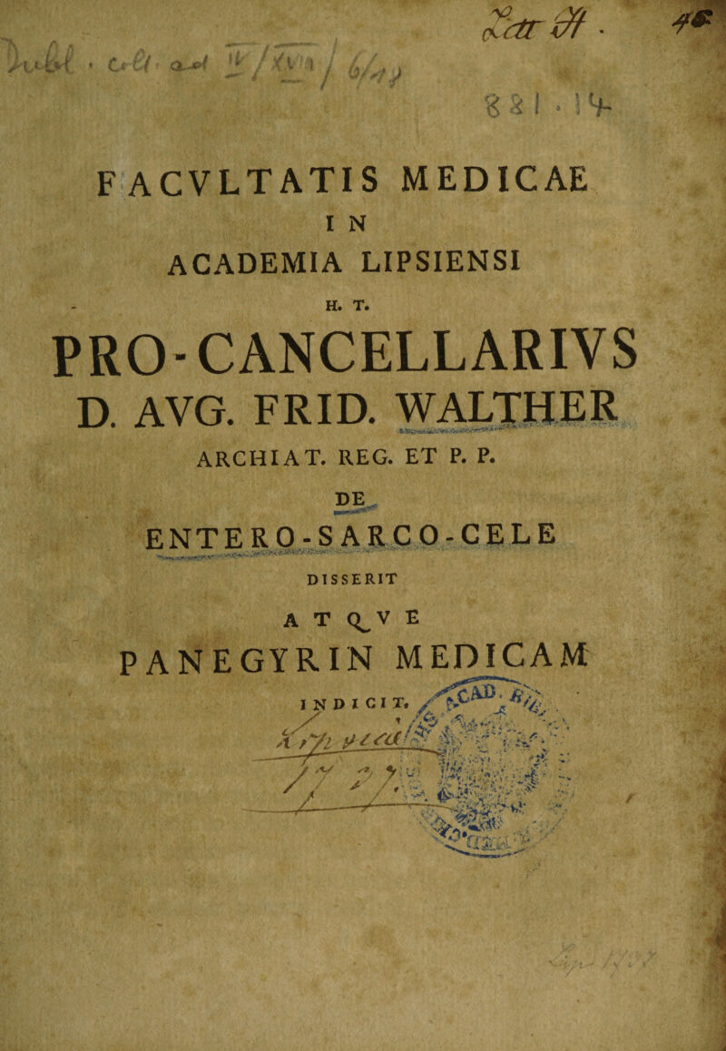 (V Y/ Kdrcfr ■ M L* c( a~e< jf . \j % Si * ! *f. F ACVLTATIS MEDICAE I N ACADEMIA LIPSIENSI H. T. PRO- CANCELLARIYS D. AVG. FRID. WALTHER J.SS>s- ARCHIA T. REG. ET P. P. DE ENTERO-S ARCO-CELE DISSERIT A T Q_V E PANEGYRIN MEDICAM INDICIT. fi, ' /3