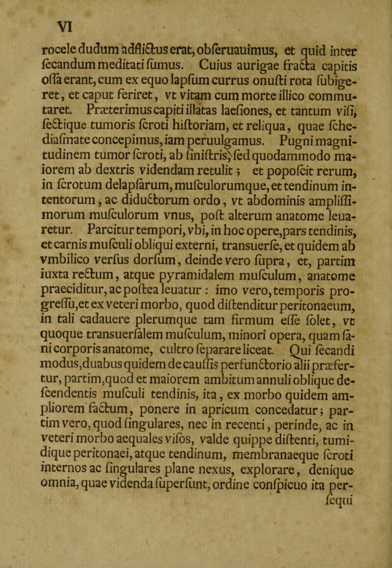 rocele dudum adfliCtus erat, obferuauimus, et quid inter fecandum meditati fumus. Cuius aurigae ffaCta capitis olla erant, cum ex equo lapfum currus onuftirota fubige- ret, et caput feriret, vt vitam cum morte illico commu¬ taret. Proterimus capiti illatas laefiones, et tantum vifi, feftique tumoris fcroti hiftoriam, et reliqua, quae fche- diafmate concepimus, iam peruulgamus. Pugni magni¬ tudinem tumor fcroti, ab liniftris; fcd quodammodo ma¬ iorem ab dextris videndam retulit; et popofcit rerum, in fcrotum delapfarum, mufculorumque, et tendinum in¬ tentorum , ac diductorum ordo, vt abdominis ampliffi- morum mufculorum vnus, pofl alterum anatome leua- retur. Parcitur tempori, vbi, in hoc opere,pars tendinis, et carnis mufculi obliqui externi, transuerfe, et quidem ab vmbilico verfus dorfum, deinde vero fiipra, et, partim iuxta reCtum, atque pyramidalem mufculum, anatome praeciditur, ac poftea leuatur : imo vero, temporis pro- greffu,et ex veteri morbo, quod diftenditur peritonaeum, in tali cadauere plerumque tam firmum efie folet, vt quoque transuerfalem mufculum, minori opera, quam fa¬ ni corporis anatome, cultro feparare liceat. Qui fecandi modus,duabus quidem de cauffis perfunctorio alii profer¬ tur, partim,quod et maiorem ambitum annulioblique de- fcendentis mufculi tendinis, ita, ex morbo quidem am¬ pliorem factum, ponere in apricum concedatur; par¬ tim vero, quod fingulares, nec in recenti, perinde, ac in veteri morbo aequales vifos, valde quippe diftenti, tumi- dique peritonaei, atque tendinum, membranaeque fcroti internos ac fingulares plane nexus, explorare, denique omnia, quae videnda fiiperfiint, ordine confpicuo ita per- fcqui
