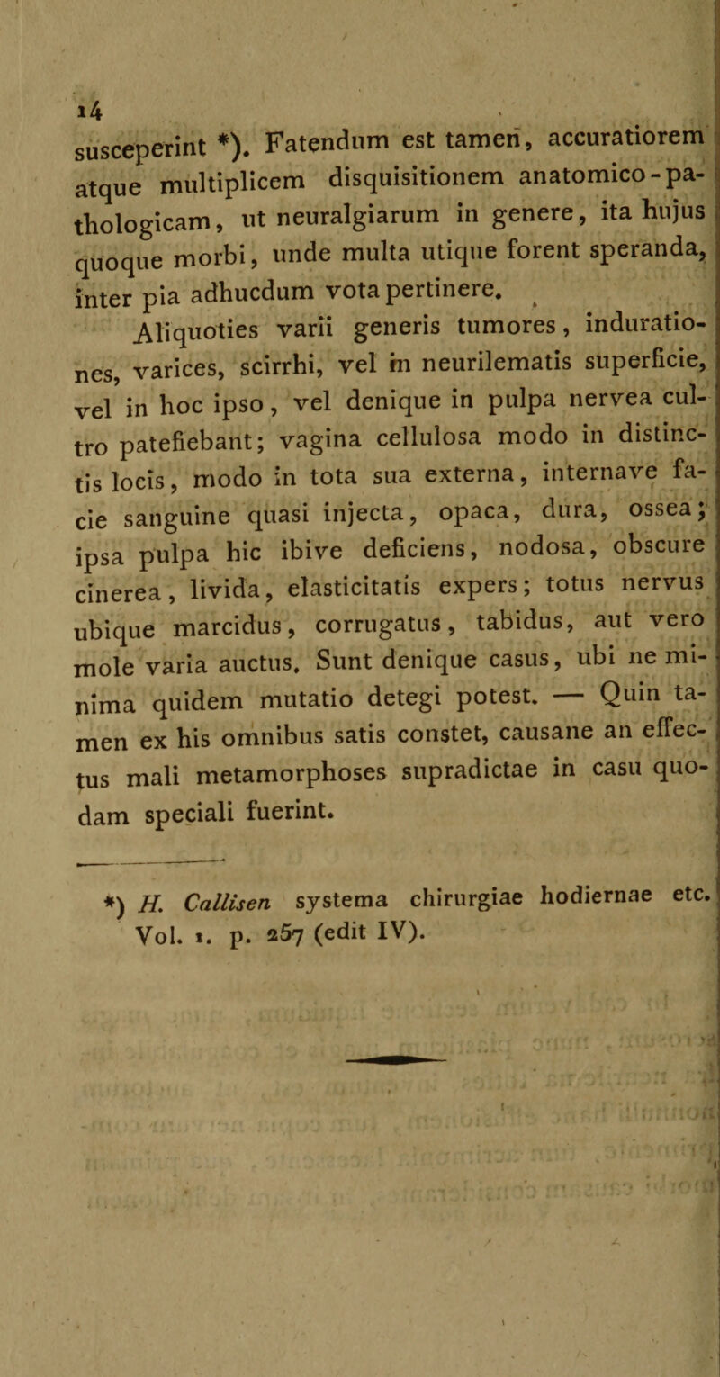 susceperint *). Fatendum est tameri, accuratiorem atque multiplicem disquisitionem anatomico-pa¬ thologicam, ut neuralgiarum in genere, ita hujus quoque morbi, unde multa utique forent speranda, inter pia adhucdum vota pertinere. Aliquoties varii generis tumores, induratio- nes, varices, scirrhi, vel hi neurilematis superficie, vel in hoc ipso, vel denique in pulpa nervea cul¬ tro patefiebant; vagina cellulosa modo in distinc¬ tis locis, modo in tota sua externa, internave fa¬ cie sanguine quasi injecta, opaca, dura, ossea; ipsa pulpa hic ibi ve deficiens, nodosa, obscure cinerea, livida, elasticitatis expers; totus nervus ubique marcidus, corrugatus, tabidus, aut vero mole varia auctus. Sunt denique casus, ubi ne mi¬ nima quidem mutatio detegi potest. — Quin ta¬ men ex his omnibus satis constet, causane an effec¬ tus mali metamorphoses supradictae in casu quo¬ dam speciali fuerint. «) H. Callisen systema chirurgiae hodiernae etc. Vol. ». p. 257 (edit IV). (