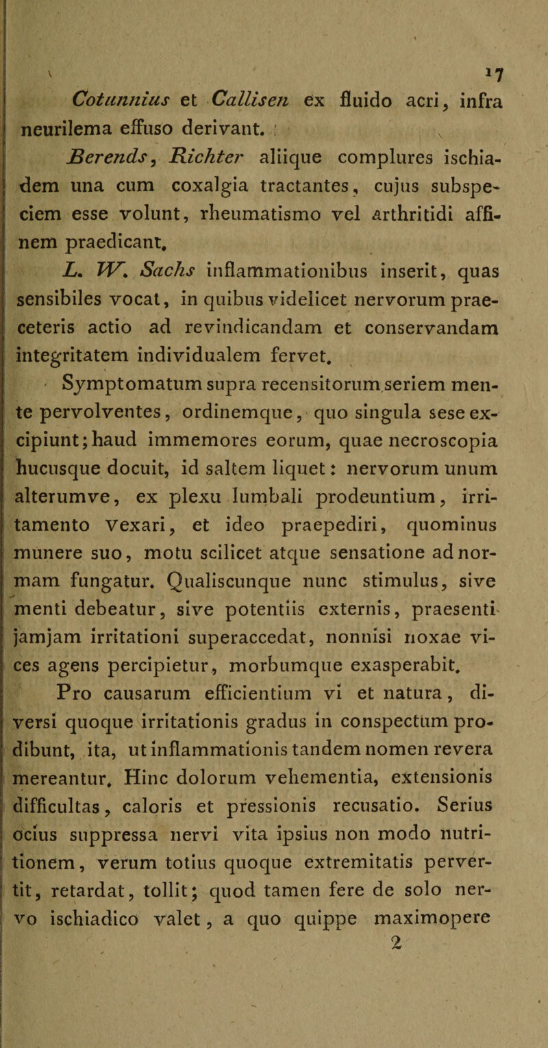 Cotunnius et Callisen ex fluido acri, infra neurilema effuso derivant. : Berends, Richter aliique complures ischia- dem una cum coxalgia tractantes, cujus subspe- ciem esse volunt, rheumatismo vel arthritidi affi¬ nem praedicant. Z. W> Sachs inflammationibus inserit, quas sensibiles vocat, in quibus videlicet nervorum prae¬ celeris actio ad revindicandam et conservandam integritatem individualem fervet. - Symptomatum supra recensitorum seriem men¬ te pervolventes, ordinemque, quo singula seseex¬ cipiunt; haud immemores eorum, quae necroscopia hucusque docuit, id saltem liquet: nervorum unum alterumve, ex plexu lumbali prodeuntium, irri¬ tamento Vexari, et ideo praepediri, quominus munere suo, motu scilicet atque sensatione ad nor¬ mam fungatur. Qualiscunque nunc stimulus, sive menti debeatur, sive potentiis externis, praesenti' jamjam irritationi superaccedat, nonnisi noxae vi¬ ces agens percipietur, morbumque exasperabit. Pro causarum efficientium vi et natura, di¬ versi quoque irritationis gradus in conspectum pro¬ dibunt, ita, ut inflammationis tandem nomen revera mereantur. Hinc dolorum vehementia, extensionis difficultas, caloris et pressionis recusatio. Serius : ocius suppressa nervi vita ipsius non modo nutri- ! tionem, verum totius quoque extremitatis perver¬ tit, retardat, tollit; quod tamen fere de solo ner¬ vo ischiadico valet, a quo quippe maximopere 2 i